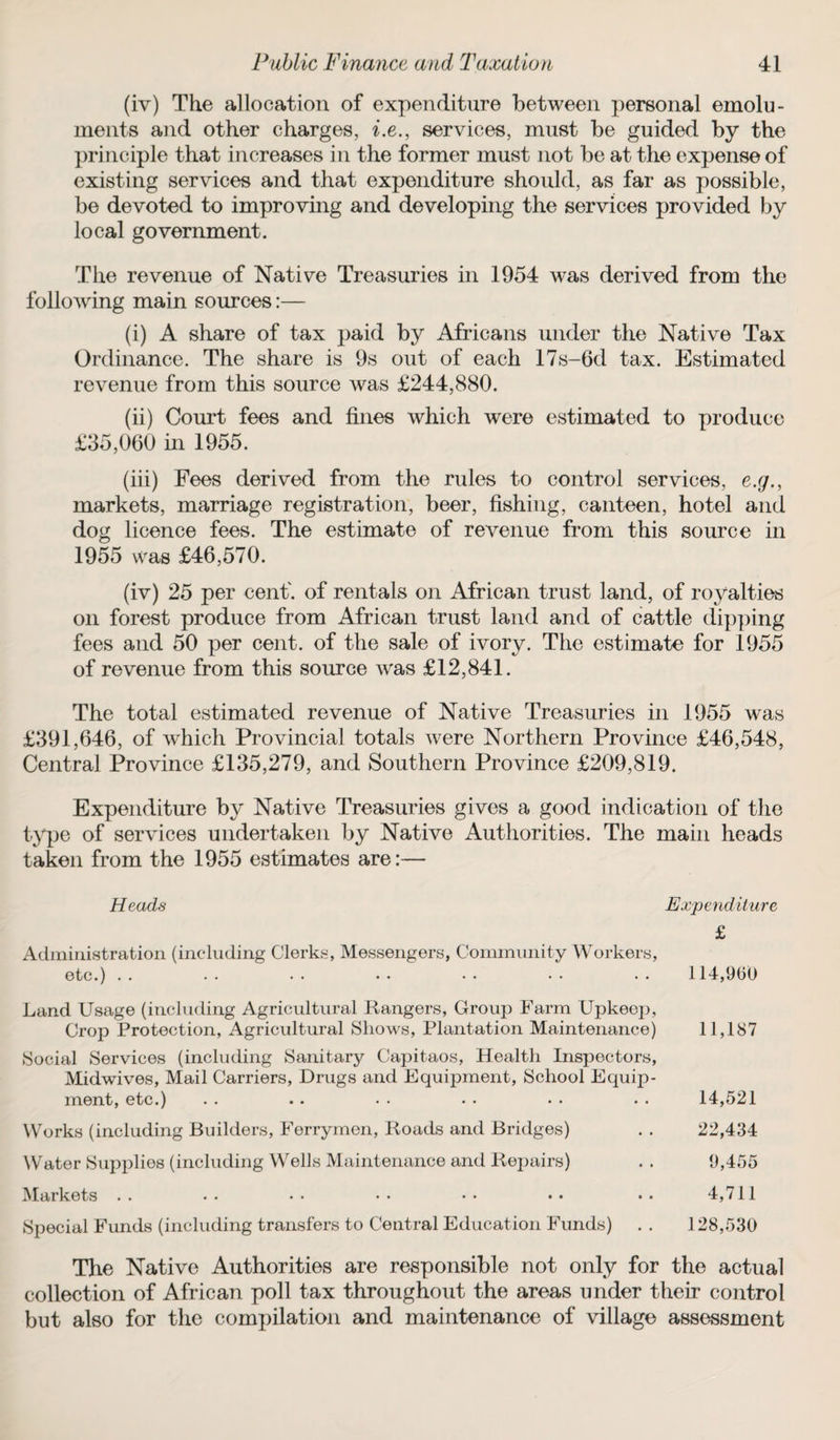 (iv) The allocation of expenditure between personal emolu¬ ments and other charges, i.e., services, must be guided by the principle that increases in the former must not be at the expense of existing services and that expenditure should, as far as possible, be devoted to improving and developing the services provided by local government. The revenue of Native Treasuries in 1954 was derived from the following main sources:— (i) A share of tax paid by Africans under the Native Tax Ordinance. The share is 9s out of each 17s-6d tax. Estimated revenue from this source was £244,880. (ii) Court fees and fines which were estimated to produce £35,060 in 1955. (iii) Fees derived from the rules to control services, e.g., markets, marriage registration, beer, fishing, canteen, hotel and dog licence fees. The estimate of revenue from this source in 1955 was £46,570. (iv) 25 per cent', of rentals on African trust land, of royalties on forest produce from African trust land and of cattle dipping fees and 50 per cent, of the sale of ivory. The estimate for 1955 of revenue from this source was £12,841. The total estimated revenue of Native Treasuries in 1955 was £391,646, of which Provincial totals were Northern Province £46,548, Central Province £135,279, and Southern Province £209,819. Expenditure by Native Treasuries gives a good indication of the type of services undertaken by Native Authorities. The main heads taken from the 1955 estimates are:— Heads Expenditure £ Administration (including Clerks, Messengers, Community Workers, etc.) . . • • • • • • • • • • • • 114,9(30 Land Usage (including Agricultural Rangers, Group Farm Upkeep, Crop Protection, Agricultural Shows, Plantation Maintenance) 11,187 ►Social Services (including Sanitary Capitaos, Health Inspectors, Midwives, Mail Carriers, Drugs and Equipment, School Equip¬ ment, etc.) . . . . . . . . • . . . 14,521 Works (including Builders, Ferrymen, Roads and Bridges) . . 22,434 Water Supplies (including Wells Maintenance and Repairs) . . 9,455 Markets .. •• •• •• •• •• •• 4,711 Special Funds (including transfers to Central Education Funds) . . 128,530 The Native Authorities are responsible not only for the actual collection of African poll tax throughout the areas under their control but also for the compilation and maintenance of village assessment