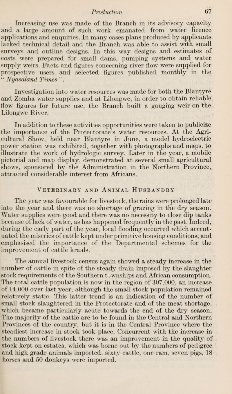 Increasing use was made of the Branch in its advisory capacity and a large amount of such work emanated from water licence applications and enquiries. In many cases plans produced by applicants lacked technical detail and the Branch was able to assist with small surveys and outline designs. In this way designs and estimates of costs were prepared for small dams, pumping systems and water supply weirs. Facts and figures concerning river flow were supplied for prospective users and selected figures published monthly in the Nyasaland Times ' . Investigation into water resources was made for both the Blantyre and Zomba water supplies and at Lilongwe, in order to obtain reliable flow figures for future use, the Branch built a gauging weir on the Lilongwe River. In addition to these activities opportunities were taken to publicize the importance of the Protectorate’s water resources. At the Agri¬ cultural Show, held near Blantyre in June, a model hydroelectric power station was exhibited, together with photographs and maps, to illustrate the work of hydrologic survey. Later in the year, a mobile pictorial and map display, demonstrated at several small agricultural shows, sponsored by the Administration in the Northern Province, attracted considerable interest from Africans. Veterinary and Animal Husbandry The year was favourable for livestock, the rains were prolonged late into the year and there was no shortage of grazing in the dry season. Water supplies were good and there was no necessity to close dip tanks because of lack of water, as has happened frequently in the past. Indeed, during the early part of the year, local flooding occurred which accent¬ uated the miseries of cattle kept under primitive housing conditions, and emphasised the importance of the Departmental schemes for the improvement of cattle kraals. The annual livestock census again showed a steady increase in the number of cattle in spite of the steady drain imposed by the slaughter stock requirements of the Southern t ^wnships and African consumption. The total cattle population is now in the region of 307,000, an increase of 14,000 over last year, although the small stock population remained relatively static. This latter trend is an indication of the number of small stock slaughtered in the Protectorate and of the meat shortage, which became particularly acute towards the end of the dry season. The majority of the cattle are to be found in the Central and Northern Provinces of the country, but it is in the Central Province where the steadiest increase in stock took place. Concurrent with the increase in the numbers of livestock there was an improvement in the quality of stock kept on estates, which was borne out by the numbers of pedigree and high grade animals imported, sixty cattle, one ram, seven pigs, 18 horses and 50 donkeys wrere imported.