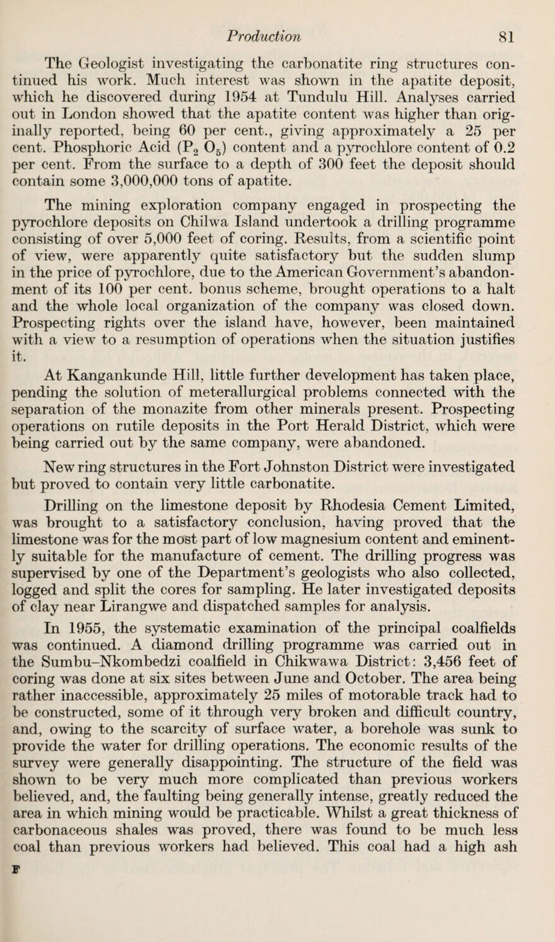 The Geologist investigating the carbonatite ring structures con¬ tinued his work. Much interest was shown in the apatite deposit, which he discovered during 1954 at Tundulu Hill. Analyses carried out in London showed that the apatite content was higher than orig¬ inally reported, being 60 per cent., giving approximately a 25 per cent. Phosphoric Acid (P2 05) content and a pyrochlore content of 0.2 per cent. From the surface to a depth of 300 feet the deposit should contain some 3,000,000 tons of apatite. The mining exploration company engaged in prospecting the pyrochlore deposits on Chilwa Island undertook a drilling programme consisting of over 5,000 feet of coring. Results, from a scientific point of view, were apparently quite satisfactory but the sudden slump in the price of pyrochlore, due to the American Government’s abandon¬ ment of its 100 per cent, bonus scheme, brought operations to a halt and the whole local organization of the company was closed down. Prospecting rights over the island have, however, been maintained with a view to a resumption of operations when the situation justifies it. At Kangankunde Hill, little further development has taken place, pending the solution of meterallurgical problems connected with the separation of the monazite from other minerals present. Prospecting operations on rutile deposits in the Port Herald District, which were being carried out by the same company, were abandoned. New ring structures in the Fort Johnston District were investigated but proved to contain very little carbonatite. Drilling on the limestone deposit by Rhodesia Cement Limited, was brought to a satisfactory conclusion, having proved that the limestone was for the most part of low magnesium content and eminent¬ ly suitable for the manufacture of cement. The drilling progress was supervised by one of the Department’s geologists who also collected, logged and split the cores for sampling. He later investigated deposits of clay near Lirangwe and dispatched samples for analysis. In 1955, the systematic examination of the principal coalfields was continued. A diamond drilling programme was carried out in the Sumbu-Nkombedzi coalfield in Chikwawa District: 3,456 feet of coring was done at six sites between June and October. The area being rather inaccessible, approximately 25 miles of motorable track had to be constructed, some of it through very broken and difficult country, and, owing to the scarcity of surface water, a borehole was sunk to provide the water for drilling operations. The economic results of the survey were generally disappointing. The structure of the field was shown to be very much more complicated than previous workers believed, and, the faulting being generally intense, greatly reduced the area in which mining would be practicable. Whilst a great thickness of carbonaceous shales was proved, there was found to be much less coal than previous workers had believed. This coal had a high ash