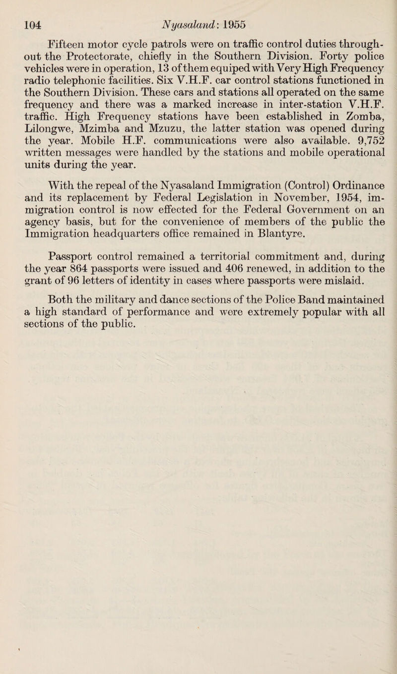 Fifteen motor cycle patrols were on traffic control duties through¬ out the Protectorate, chiefly in the Southern Division. Forty police vehicles were in operation, 13 of them equiped with Very High Frequency radio telephonic facilities. Six V.H.F. car control stations functioned in the Southern Division. These cars and stations all operated on the same frequency and there was a marked increase in inter-station V.H.F. traffic. High Frequency stations have been established in Zomba, Lilongwe, Mzimba and Mzuzu, the latter station was opened during the year. Mobile H.F. communications were also available. 9,752 written messages were handled by the stations and mobile operational units during the year. With the repeal of the Nyasaland Immigration (Control) Ordinance and its replacement by Federal Legislation in November, 1954, im¬ migration control is now effected for the Federal Government on an agency basis, but for the convenience of members of the public the Immigration headquarters office remained in Blantyre. Passport control remained a territorial commitment and, during the year 864 passports were issued and 406 renewed, in addition to the grant of 96 letters of identity in cases where passports were mislaid. Both the military and dance sections of the Police Band maintained a high standard of performance and were extremely popular with all sections of the public.