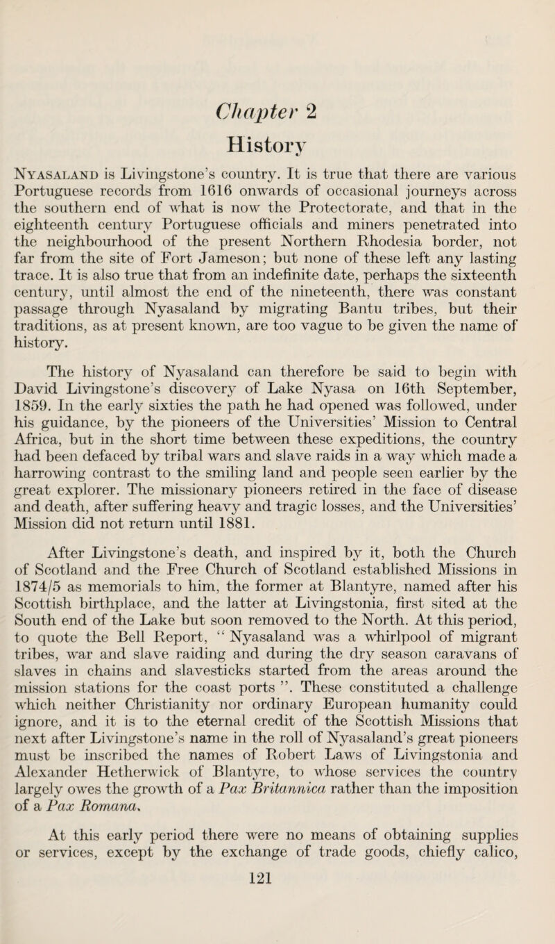 History Ny as aland is Livingstone’s country. It is true that there are various Portuguese records from 1616 onwards of occasional journeys across the southern end of what is now the Protectorate, and that in the eighteenth century Portuguese officials and miners penetrated into the neighbourhood of the present Northern Rhodesia border, not far from the site of Fort Jameson; but none of these left any lasting trace. It is also true that from an indefinite date, perhaps the sixteenth century, until almost the end of the nineteenth, there was constant passage through Nyasaland by migrating Bantu tribes, but their traditions, as at present known, are too vague to be given the name of history. The history of Nyasaland can therefore be said to begin with David Livingstone’s discovery of Lake Nyasa on 16th September, 1859. In the early sixties the path he had opened was followed, under his guidance, by the pioneers of the Universities’ Mission to Central Africa, but in the short time between these expeditions, the country had been defaced by tribal wars and slave raids in a way which made a harrowing contrast to the smiling land and people seen earlier by the great explorer. The missionary pioneers retired in the face of disease and death, after suffering heavy and tragic losses, and the Universities’ Mission did not return until 1881. After Livingstone’s death, and inspired by it, both the Church of Scotland and the Free Church of Scotland established Missions in 1874/5 as memorials to him, the former at Blantyre, named after his Scottish birthplace, and the latter at Livingstonia, first sited at the South end of the Lake but soon removed to the North. At this period, to quote the Bell Report, “ Nyasaland was a whirlpool of migrant tribes, war and slave raiding and during the dry season caravans of slaves in chains and slavesticks started from the areas around the mission stations for the coast ports ”. These constituted a challenge which neither Christianity nor ordinary European humanity could ignore, and it is to the eternal credit of the Scottish Missions that next after Livingstone’s name in the roll of Nyasaland’s great pioneers must be inscribed the names of Robert Laws of Livingstonia and Alexander Hetherwick of Blantyre, to whose services the country largely owes the growth of a Pax Britannica rather than the imposition of a Pax Romana. At this early period there were no means of obtaining supplies or services, except by the exchange of trade goods, chiefly calico,