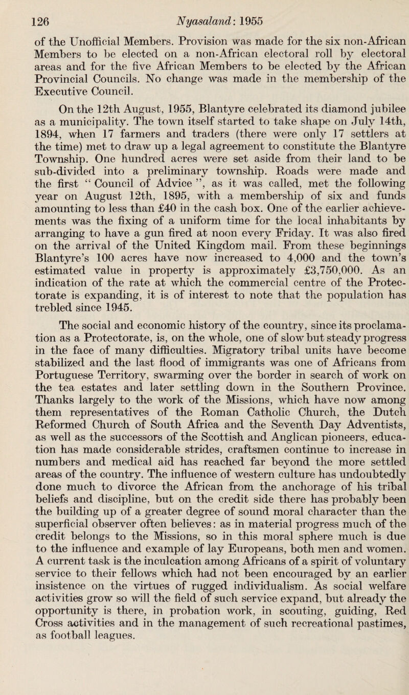 of the Unofficial Members. Provision was made for the six non-African Members to be elected on a non-African electoral roll by electoral areas and for the five African Members to be elected by the African Provincial Councils. No change was made in the membership of the Executive Council. On the 12th August, 1955, Blantyre celebrated its diamond jubilee as a municipality. The town itself started to take shape on July 14th, 1894, when 17 farmers and traders (there were only 17 settlers at the time) met to draw up a legal agreement to constitute the Blantyre Township. One hundred acres were set aside from their land to be sub-divided into a preliminary township. Roads were made and the first “ Council of Advice ”, as it was called, met the following year on August 12th, 1895, with a membership of six and funds amounting to less than £40 in the cash box. One of the earlier achieve¬ ments was the fixing of a uniform time for the local inhabitants by arranging to have a gun fired at noon every Friday. It was also fired on the arrival of the United Kingdom mail. From these beginnings Blantyre’s 100 acres have now increased to 4,000 and the town’s estimated value in property is approximately £3,750,000. As an indication of the rate at which the commercial centre of the Protec¬ torate is expanding, it is of interest to note that the population has trebled since 1945. The social and economic history of the country, since its proclama¬ tion as a Protectorate, is, on the whole, one of slow but steady progress in the face of many difficulties. Migratory tribal units have become stabilized and the last flood of immigrants was one of Africans from Portuguese Territory, swarming over the border in search of work on the tea estates and later settling down in the Southern Province. Thanks largely to the work of the Missions, which have now among them representatives of the Roman Catholic Church, the Dutch Reformed Church of South Africa and the Seventh Day Adventists, as well as the successors of the Scottish and Anglican pioneers, educa¬ tion has made considerable strides, craftsmen continue to increase in numbers and medical aid has reached far beyond the more settled areas of the country. The influence of western culture has undoubtedly done much to divorce the African from the anchorage of his tribal beliefs and discipline, but on the credit side there has probably been the building up of a greater degree of sound moral character than the superficial observer often believes: as in material progress much of the credit belongs to the Missions, so in this moral sphere much is due to the influence and example of lay Europeans, both men and women. A current task is the inculcation among Africans of a spirit of voluntary service to their fellows which had not been encouraged by an earlier insistence on the virtues of rugged individualism. As social welfare activities grow so will the field of such service expand, but already the opportunity is there, in probation work, in scouting, guiding, Red Cross activities and in the management of such recreational pastimes, as football leagues.