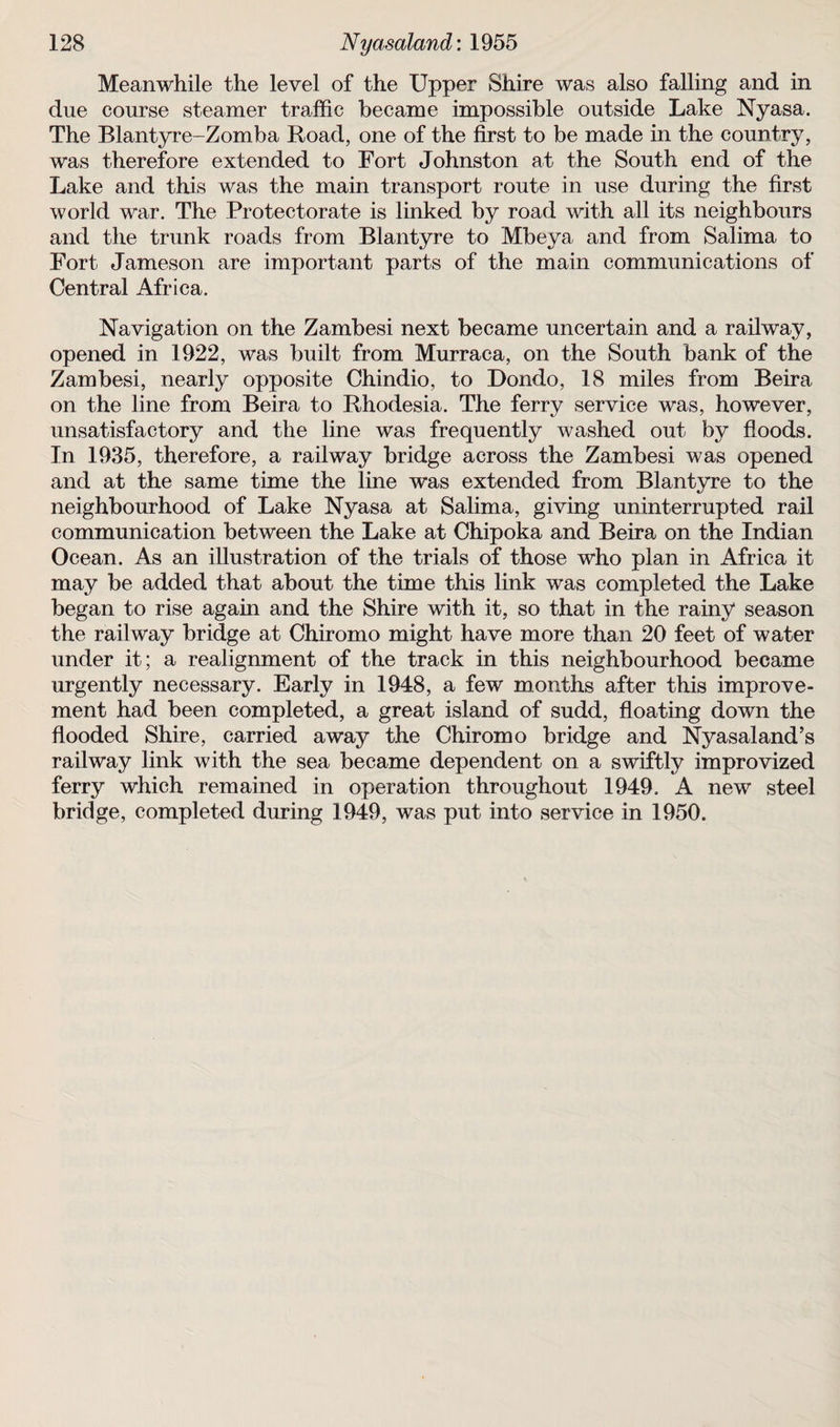 Meanwhile the level of the Upper Shire was also falling and in due course steamer traffic became impossible outside Lake Nyasa. The Blantyre-Zomba Road, one of the first to be made in the country, was therefore extended to Fort Johnston at the South end of the Lake and this was the main transport route in use during the first world war. The Protectorate is linked by road with all its neighbours and the trunk roads from Blantyre to Mbeya and from Salima to Fort Jameson are important parts of the main communications of Central Africa. Navigation on the Zambesi next became uncertain and a railway, opened in 1922, was built from Murraca, on the South bank of the Zambesi, nearly opposite Chindio, to Dondo, 18 miles from Beira on the line from Beira to Rhodesia. The ferry service was, however, unsatisfactory and the line was frequently washed out by floods. In 1935, therefore, a railway bridge across the Zambesi was opened and at the same time the line was extended from Blantyre to the neighbourhood of Lake Nyasa at Salima, giving uninterrupted rail communication between the Lake at Chipoka and Beira on the Indian Ocean. As an illustration of the trials of those who plan in Africa it may be added that about the time this link was completed the Lake began to rise again and the Shire with it, so that in the rainy season the railway bridge at Chiromo might have more than 20 feet of water under it; a realignment of the track in this neighbourhood became urgently necessary. Early in 1948, a few months after this improve¬ ment had been completed, a great island of sudd, floating down the flooded Shire, carried away the Chiromo bridge and Nyasaland’s railway link with the sea became dependent on a swiftly improvized ferry which remained in operation throughout 1949. A new steel bridge, completed during 1949, was put into service in 1950.