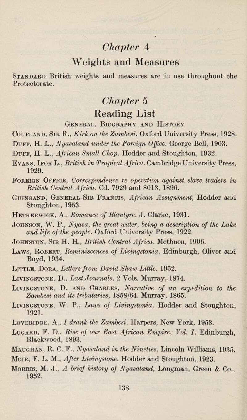 Chapter 4 Weights and Measures Standard British weights and measures are in use throughout the Protectorate. Chapter 5 Reading List General, Biography and History Coupland, Sir R., Kirk on the Zambesi. Oxford University Press, 1928. Duff, H. L., Nyasaland under the Foreign Office. George Bell, 1903. Duff, H. L., African Small Chop. Hodder and Stoughton, 1932. Evans, Ifor L., British in Tropical Africa. Cambridge University Press, 1929. Foreign Office, Correspondence re operation against slave traders in British Central Africa. Cd. 7929 and 8013, 1896. Guingand, General Sir Francis, African Assignment, Hodder and Stoughton, 1953. Hetherwick, A., Romance of Blantyre. J. Clarke, 1931. Johnson, W. P., Nyasa, the great water, being a description of the Lake and life of the people. Oxford University Press, 1922. Johnston, Sir H. H., British Central Africa. Methuen, 1906. Laws, Robert, Reminiscences of Livingstonia. Edinburgh, Oliver and Boyd, 1934. Little, Dora, Letters from David Shaw Little. 1952. Livingstone, D., Last Journals. 2 Vols. Murray, 1874. Livingstone, D. and Charles, Narrative of an expedition to the Zambesi and its tributaries, 1858/64. Murray, 1865. Livingstone, W. P., Laws of Livingstonia. Hodder and Stoughton, 1921. Loveridge, A., I drank the Zambesi. Harpers, New York, 1953. Lugard, F. D., Rise of our East African Empire, Vol. I. Edinburgh, Blackwood, 1893. Maughan, R. C. F., Nyasaland in the Nineties, Lincoln Williams, 1935. Moir, F. L. M., After Livingstone. Hodder and Stoughton, 1923. Morris, M. J., A brief history of Nyasaland, Longman, Green & Co., 1952.