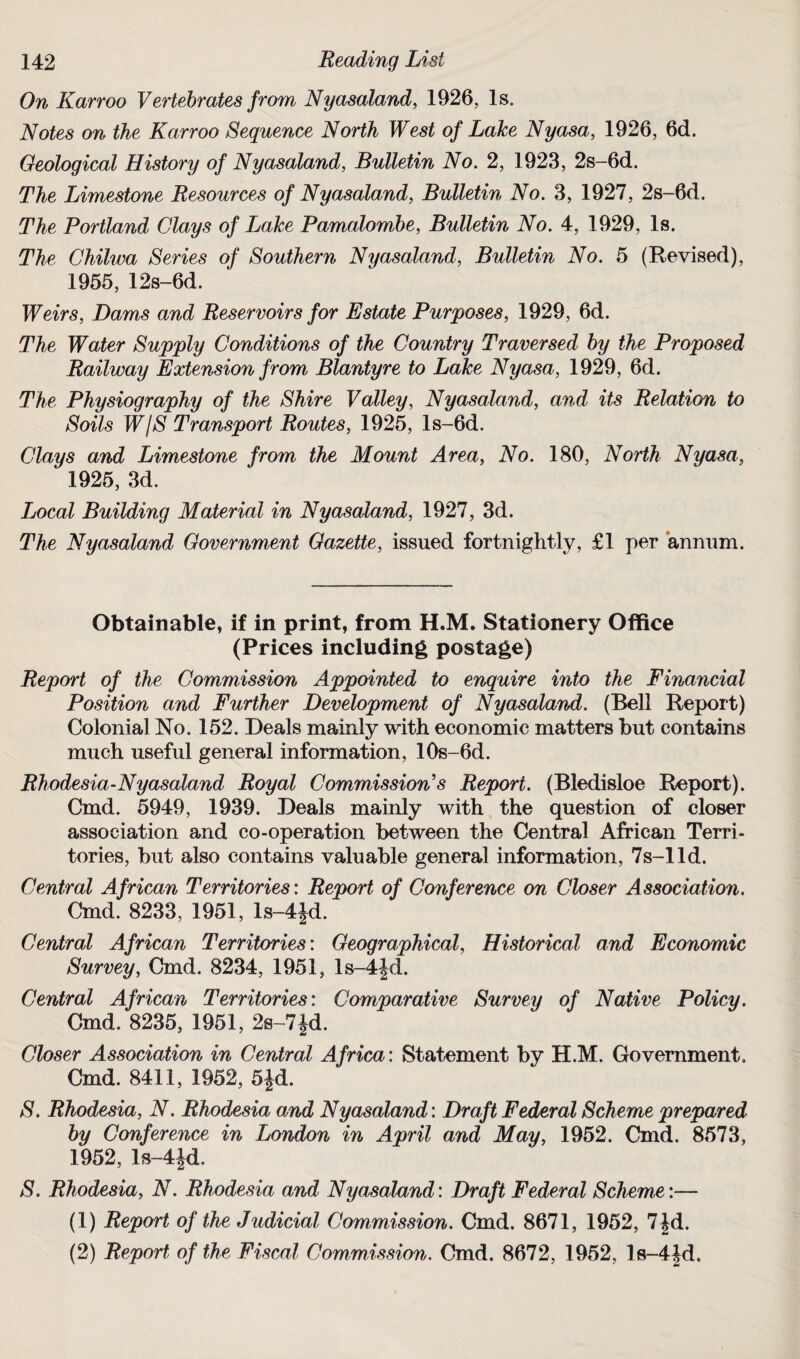 On Karroo Vertebrates from Nyasaland, 1926, Is. Notes on the Karroo Sequence North West of Lake Nyasa, 1926, 6d. Geological History of Nyasaland, Bulletin No. 2, 1923, 2s-6d. The Limestone Resources of Nyasaland, Bulletin No. 3, 1927, 2s-6d. The Portland Clays of Lake Pamalombe, Bulletin No. 4, 1929, Is. The Chilwa Series of Southern Nyasaland, Bulletin No. 5 (Revised), 1955, 12s-6d. Weirs, Dams and Reservoirs for Estate Purposes, 1929, 6d. The Water Supply Conditions of the Country Traversed by the Proposed Railway Extension from Blantyre to Lake Nyasa, 1929, 6d. The Physiography of the Shire Valley, Nyasaland, and its Relation to Soils WjS Transport Routes, 1925, ls-6d. Clays and Limestone from the Mount Area, No. 180, North Nyasa, 1925, 3d. Local Building Material in Nyasaland, 1927, 3d. The Nyasaland Government Gazette, issued fortnightly, £1 per annum. Obtainable, if in print, from H.M. Stationery Office (Prices including postage) Report of the Commission Appointed to enquire into the Financial Position and Further Development of Nyasaland. (Bell Report) Colonial No. 152. Deals mainly with economic matters but contains much useful general information, 10s-6d. Rhodesia-Nyasaland Royal Commission’s Report. (Bledisloe Report). Cmd. 5949, 1939. Deals mainly with the question of closer association and co-operation between the Central African Terri¬ tories, but also contains valuable general information, 7s-lld. Central African Territories: Report of Conference on Closer Association. Cmd. 8233, 1951, ls-4fd. Central African Territories: Geographical, Historical and Economic Survey, Cmd. 8234, 1951, ls-4Jd. Central African Territories: Comparative Survey of Native Policy. Cmd. 8235, 1951, 2s-7Jd. Closer Association in Central Africa: Statement by H.M. Government. Cmd. 8411, 1952, 5Jd. S. Rhodesia, N. Rhodesia and Nyasaland: Draft Federal Scheme prepared by Conference in London in April and May, 1952. Cmd. 8573, 1952, ls-4Jd. S. Rhodesia, N. Rhodesia and Nyasaland: Draft Federal Scheme:— (1) Report of the Judicial Commission. Cmd. 8671, 1952, 7 Jd. (2) Report of the Fiscal Commission. Cmd. 8672, 1952, ls-4Jd.