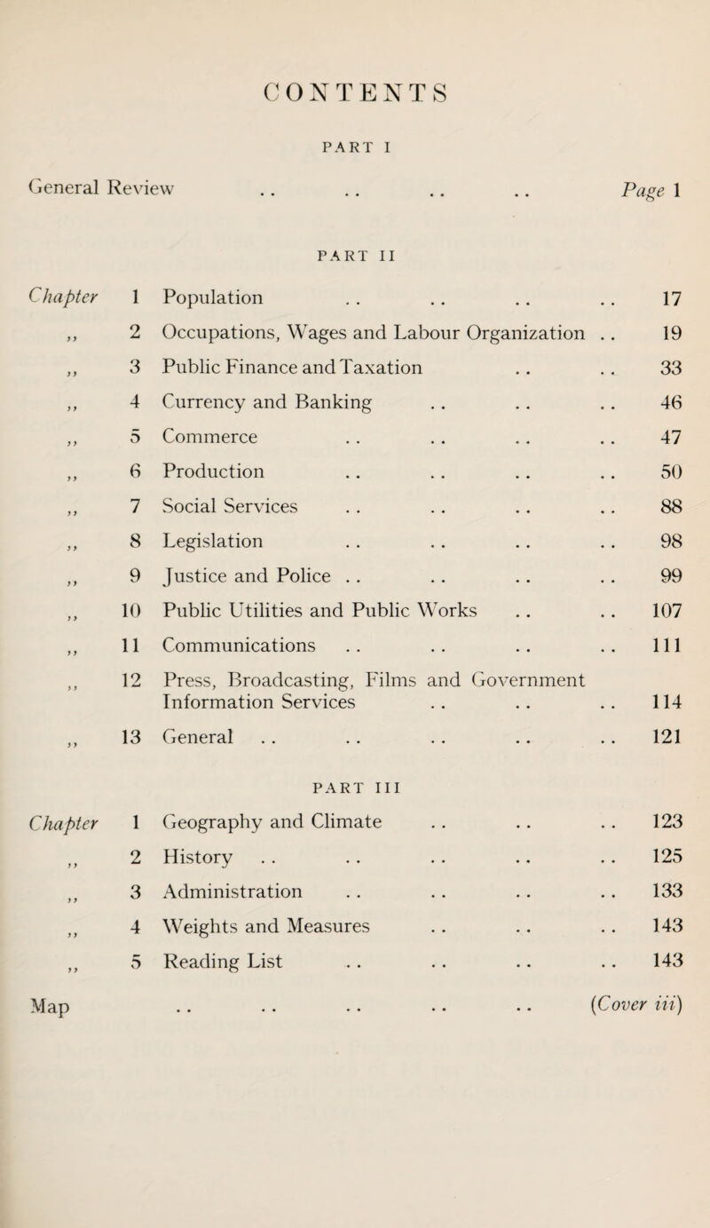 CONTENTS PART I General Review .. .. .. .. Page 1 PART II Chapter 1 Population 17 y y 2 Occupations, Wages and Labour Organization .. 19 y y 3 Public Finance and Taxation 33 > y 4 Currency and Banking 46 y y 5 Commerce 47 y y 6 Production 50 y y 7 Social Services 88 y y 8 Legislation 98 y y 9 Justice and Police 99 y y 10 Public Utilities and Public Works 107 y y 11 Communications 111 y y 12 Press, Broadcasting, Films and Government Information Services 114 y y 13 General 121 PART III Chapter 1 Geography and Climate 123 y y 2 History 125 y y 3 Administration 133 y y 4 Weights and Measures 143 y y 5 Reading List 143 Map (Cover Hi)