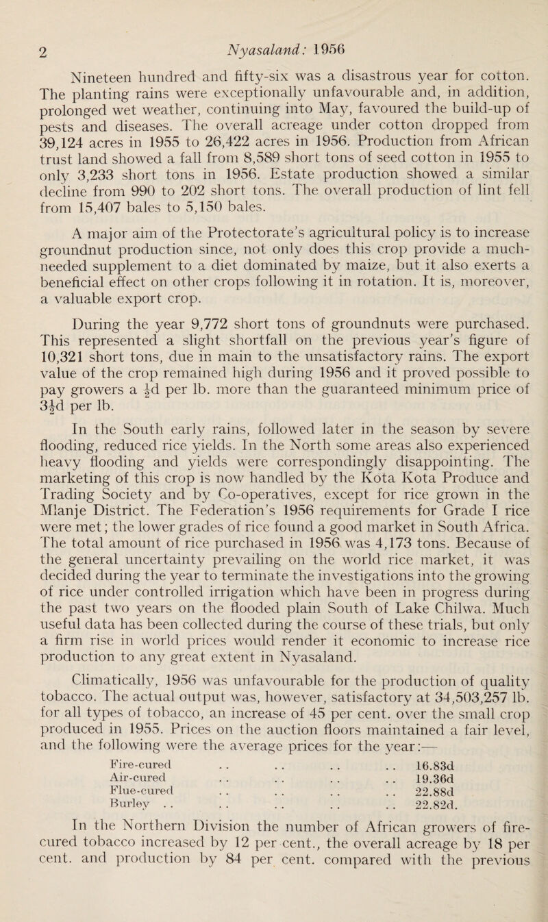 Nineteen hundred and fifty-six was a disastrous year for cotton. The planting rains were exceptionally unfavourable and, in addition, prolonged wet weather, continuing into May, favoured the build-up of pests and diseases. The overall acreage under cotton dropped from 39,124 acres in 1955 to 26,422 acres in 1956. Production from African trust land showed a fall from 8,589 short tons of seed cotton in 1955 to only 3,233 short tons in 1956. Estate production showed a similar decline from 990 to 202 short tons. The overall production of lint fell from 15,407 bales to 5,150 bales. A major aim of the Protectorate's agricultural policy is to increase groundnut production since, not only does this crop provide a much- needed supplement to a diet dominated by maize, but it also exerts a beneficial effect on other crops following it in rotation. It is, moreover, a valuable export crop. During the year 9,772 short tons of groundnuts were purchased. This represented a slight shortfall on the previous year’s figure of 10,321 short tons, due in main to the unsatisfactory rains. The export value of the crop remained high during 1956 and it proved possible to pay growers a |d per lb. more than the guaranteed minimum price of 3|d per lb. In the South early rains, followed later in the season by severe flooding, reduced rice yields. In the North some areas also experienced heavy flooding and yields were correspondingly disappointing. The marketing of this crop is now handled by the Kota Kota Produce and Trading Society and by Co-operatives, except for rice grown in the Mlanje District. The Federation’s 1956 requirements for Grade I rice were met; the lower grades of rice found a good market in South Africa. The total amount of rice purchased in 1956 was 4,173 tons. Because of the general uncertainty prevailing on the world rice market, it was decided during the year to terminate the investigations into the growing of rice under controlled irrigation which have been in progress during the past two years on the flooded plain South of Lake Chilwa. Much useful data has been collected during the course of these trials, but only a firm rise in world prices would render it economic to increase rice production to any great extent in Nyasaland. Climatically, 1956 was unfavourable for the production of quality tobacco. The actual output was, however, satisfactory at 34,503,257 lb. for all types of tobacco, an increase of 45 per cent, over the small crop produced in 1955. Prices on the auction floors maintained a fair level, and the following were the average prices for the year:— Fire-cured Air-cured Flue-cured Burley 16.83d 19.36d 22.88d 22.82d. In the Northern Division the number of African growers of fire- cured tobacco increased by 12 per cent., the overall acreage by 18 per cent, and production by 84 per cent, compared with the previous