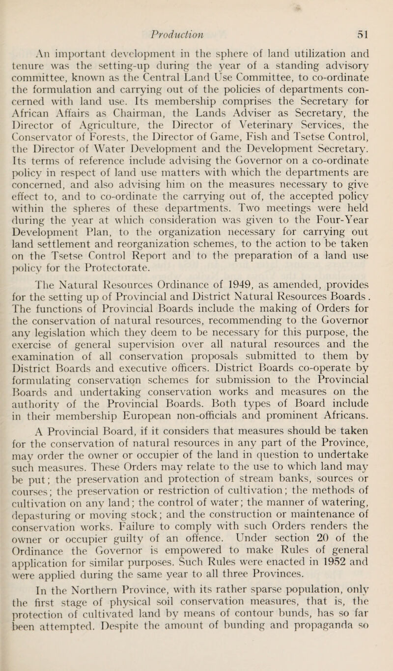 An important development in the sphere of land utilization and tenure was the setting-up during the year of a standing advisory committee, known as the Central Land Use Committee, to co-ordinate the formulation and carrying out of the policies of departments con¬ cerned with land use. Its membership comprises the Secretary for African Affairs as Chairman, the Lands Adviser as Secretary, the Director of Agriculture, the Director of Veterinary Services, the Conservator of Forests, the Director of Game, Fish and Tsetse Control, the Director of Water Development and the Development Secretary. Its terms of reference include advising the Governor on a co-ordinate policy in respect of land use matters with which the departments are concerned, and also advising him on the measures necessary to give effect to, and to co-ordinate the carrying out of, the accepted policy within the spheres of these departments. Two meetings were held during the year at which consideration was given to the Four-Year Development Plan, to the organization necessary for carrying out land settlement and reorganization schemes, to the action to be taken on the Tsetse Control Report and to the preparation of a land use policy for the Protectorate. The Natural Resources Ordinance of 1949, as amended, provides for the setting up of Provincial and District Natural Resources Boards . The functions of Provincial Boards include the making of Orders for the conservation of natural resources, recommending to the Governor any legislation which they deem to be necessary for this purpose, the exercise of general supervision over all natural resources and the examination of all conservation proposals submitted to them by District Boards and executive officers. District Boards co-operate by formulating conservation schemes for submission to the Provincial Boards and undertaking conservation works and measures on the authority of the Provincial Boards. Both types of Board include in their membership European non-officials and prominent Africans. A Provincial Board, if it considers that measures should be taken for the conservation of natural resources in any part of the Province, may order the owner or occupier of the land in question to undertake such measures. These Orders may relate to the use to which land may be put; the preservation and protection of stream banks, sources or courses; the preservation or restriction of cultivation; the methods of cultivation on any land; the control of water; the manner of watering, depasturing or moving stock; and the construction or maintenance of conservation works. Failure to comply with such Orders renders the owner or occupier guilty of an offence. Under section 20 of the Ordinance the Governor is empowered to make Rules of general application for similar purposes. Such Rules were enacted in 1952 and were applied during the same year to all three Provinces. In the Northern Province, with its rather sparse population, only the first stage of physical soil conservation measures, that is, the protection of cultivated land by means of contour bunds, has so far been attempted. Despite the amount of bunding and propaganda so