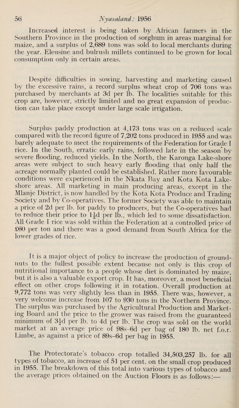 Increased interest is being taken by African farmers in the Southern Province in the production of sorghum in areas marginal for maize, and a surplus of 2,689 tons was sold to local merchants during the year. Eleusine and bulrush millets continued to be grown for local consumption only in certain areas. Despite difficulties in sowing, liarvesting and marketing caused by the excessive rains, a record surplus wheat crop of 706 tons was purchased by merchants at 3d per lb. The localities suitable for this crop are, however, strictly limited and no great expansion of produc¬ tion can take place except under large scale irrigation. Surplus paddy production at 4,173 tons was on a reduced scale compared with the record figure of 7,202 tons produced in 1955 and was barely adequate to meet the requirements of the Federation for Grade I rice. In the South, erratic early rains, followed late in the season’by severe flooding, reduced yields. In the North, the Karonga Lake-shore areas were subject to such heavy early flooding that only half the acreage normally planted could be established. Rather more favourable conditions were experienced in the Nkata Bay and Kota Kota Lake- shore areas. All marketing in main producing areas, except in the Mlanje District, is now handled by the Kota Kota Produce and Trading Society and by Co-operatives. The former Society was able to maintain a price of 2d per lb. for paddy to producers, but the Co-operatives had to reduce their price to ljd per lb., which led to some dissatisfaction. All Grade I rice was sold within the Federation at a controlled price of £60 per ton and there was a good demand from South Africa for the lower grades of rice. It is a major object of policy to increase the production of ground¬ nuts to the fullest possible extent because not only is this crop of nutritional importance to a people whose diet is dominated by maize, but it is also a valuable export crop. It has, moreover, a most beneficial effect on other crops following it in rotation. Overall production at 9,772 tons was very slightly less than in 1955. There was, however, a very welcome increase from 107 to 930 tons in the Northern Province. The surplus was purchased by the Agricultural Production and Market¬ ing Board and the price to the grower was raised from the guaranteed minimum of 3|d per lb. to 4d per lb. The crop was sold on the world market at an average price of 98s-6d per bag of 180 lb. net f.o.r, Limbe, as against a price of 89s-6d per bag in 1955. The Protectorate’s tobacco crop totalled 34,503,257 lb. for all types of tobacco, an increase of 51 per cent, on the small crop produced in 1955. The breakdown of this total into various types of tobacco and the average prices obtained on the Auction Floors is as follows:—