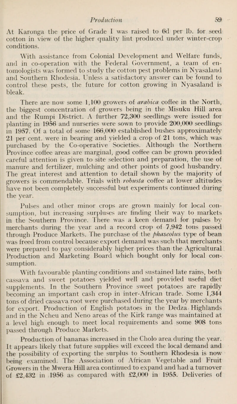 At Karonga tbc price of Grade I was raised to 6d per lb. for seed cotton in view of the higher quality lint produced under winter-crop conditions. With assistance from Colonial Development and Welfare funds, and in co-operation with the Federal Government, a team of en¬ tomologists was formed to study the cotton pest problems in Nyasaland and Southern Rhodesia. Unless a satisfactory answer can be found to control these pests, the future for cotton growing in Nyasaland is bleak. There are now some 1,100 growers of arabica coffee in the North, the biggest concentration of growers being in the Misuku Hill area and the Rumpi District. A further 72,300 seedlings were issued for planting in 1956 and nurseries were sown to provide 200,000 seedlings m 1957. Of a total of some 166,000 established bushes approximately 21 per cent, were in bearing and yielded a crop of 21 tons, which was purchased bv the Co-operative Societies. Although the Northern Province coffee areas are marginal, good coffee can be grown provided careful attention is given to site selection and preparation, the use of manure and fertilizer, mulching and other points of good husbandry. The great interest and attention to detail shown by the majority of growers is commendable. Trials with robusta coffee at lower altitudes have not been completely successful but experiments continued during the year. Pulses and other minor crops are grown mainly for local con¬ sumption, but increasing surpluses are finding their way to markets in the Southern Province. There was a keen demand for pulses by merchants during the year and a record crop of 7,942 tons passed through Produce Markets. The purchase of the phaseolus type of bean was freed from control because export demand was such that merchants were prepared to pay considerably higher prices than the Agricultural Production and Marketing Board which bought only for local con¬ sumption. With favourable planting conditions and sustained late rains, both cassava and sweet potatoes yielded well and provided useful diet supplements. In the Southern Province sweet potatoes are rapidly becoming an important cash crop in inter-African trade. Some 1,344 tons of dried cassava root were purchased during the year by merchants for export. Production of English potatoes in the Dedza Highlands and in the Ncheu and Neno areas of the Kirk range was maintained at a level high enough to meet local requirements and some 908 tons passed through Produce Markets. Production of bananas increased in the Cholo area during the year. It appears likely that future supplies will exceed the local demand and the possibility of exporting the surplus to Southern Rhodesia is now being examined. The Association of African Vegetable and Fruit Growers in the Mwera Hill area continued to expand and had a turnover of £2,432 in 1956 as compared with £2,000 in 1955. Deliveries of