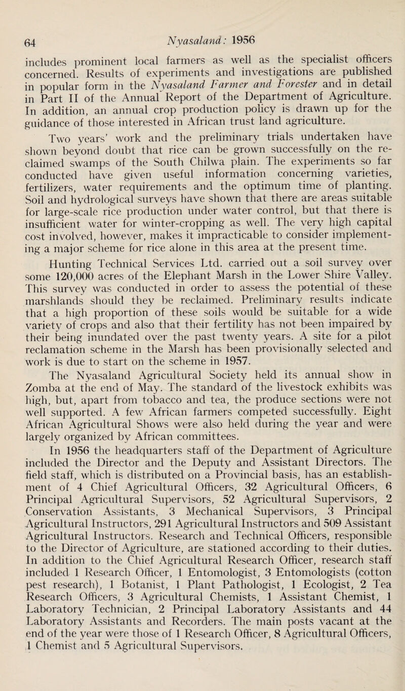 includes prominent local farmers as well as the specialist officers concerned. Results of experiments and investigations aie published in popular form in the Nyasaland Farmer and Forester and in detail in Part II of the Annual* Report of the Department of Agriculture. In addition, an annual crop production policy is drawn up for the guidance of those interested in African trust land agriculture. Two years’ work and the preliminary trials undertaken have shown beyond doubt that rice can be grown successfully on the re¬ claimed swamps of the South Chilwa plain. The experiments so far conducted have given useful information concerning varieties, fertilizers, water requirements and the optimum time of planting. Soil and hydrological surveys have shown that there are areas suitable for large-scale rice production under water control, but that there is insufficient water for winter-cropping as well. The very high capital cost involved, however, makes it impracticable to consider implement¬ ing a major scheme for rice alone in this area at the present time. Hunting Technical Services Ltd. carried out a soil survey over some 120,000 acres of the Elephant Marsh in the Lower Shire Valley. This survey was conducted in order to assess the potential of these marshlands should they be reclaimed. Preliminary results indicate that a high proportion of these soils would be suitable for a wide variety of crops and also that their fertility has not been impaired by their being inundated over the past twenty years. A site for a pilot reclamation scheme in the Marsh has been provisionally selected and work is due to start on the scheme in 1957. The Nyasaland Agricultural Society held its annual show in Zomba at the end of May. The standard of the livestock exhibits was high, but, apart from tobacco and tea, the produce sections were not well supported. A few African farmers competed successfully. Eight African Agricultural Shows were also held during the year and were largely organized by African committees. In 1956 the headquarters staff of the Department of Agriculture included the Director and the Deputy and Assistant Directors. The field staff, which is distributed on a Provincial basis, has an establish¬ ment of 4 Chief Agricultural Officers, 32 Agricultural Officers, 6 Principal Agricultural Supervisors, 52 Agricultural Supervisors, 2 Conservation Assistants, 3 Mechanical Supervisors, 3 Principal Agricultural Instructors, 291 Agricultural Instructors and 509 Assistant Agricultural Instructors. Research and Technical Officers, responsible to the Director of Agriculture, are stationed according to their duties. In addition to the Chief Agricultural Research Officer, research staff included 1 Research Officer, 1 Entomologist, 3 Entomologists (cotton pest research), 1 Botanist, 1 Plant Pathologist, 1 Ecologist, 2 Tea Research Officers, 3 Agricultural Chemists, 1 Assistant Chemist, 1 Laboratory Technician, 2 Principal Laboratory Assistants and 44 Laboratory Assistants and Recorders. The main posts vacant at the end of the year were those of 1 Research Officer, 8 Agricultural Officers, 1 Chemist and 5 Agricultural Supervisors.