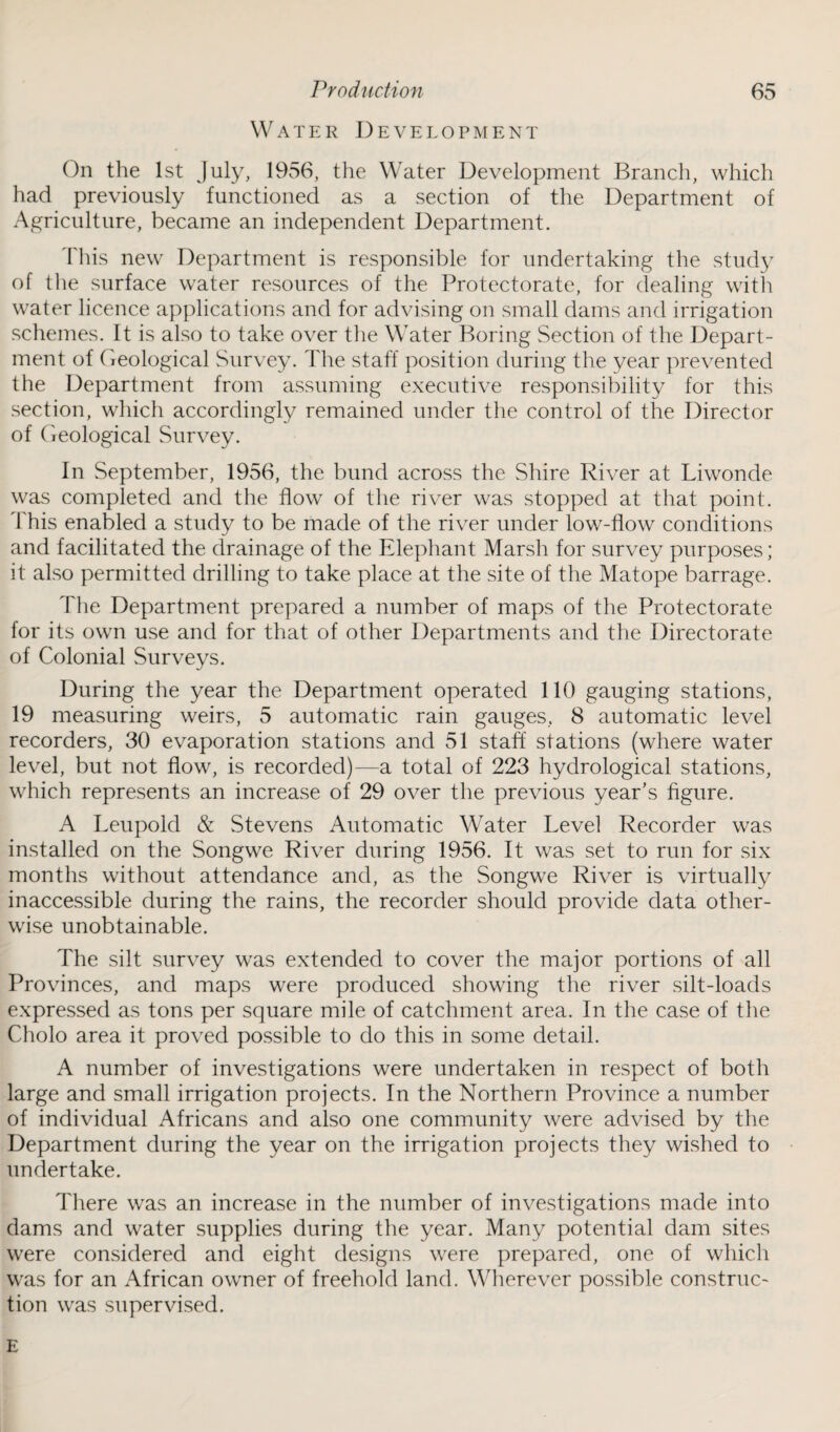 Water Development On the 1st July, 1956, the Water Development Branch, which had previously functioned as a section of the Department of Agriculture, became an independent Department. This new Department is responsible for undertaking the study of the surface water resources of the Protectorate, for dealing with water licence applications and for advising on small dams and irrigation schemes. It is also to take over the Water Boring Section of the Depart¬ ment of Geological Survey. The staff position during the year prevented the Department from assuming executive responsibility for this section, which accordingly remained under the control of the Director of Geological Survey. In September, 1956, the bund across the Shire River at Liwonde was completed and the flow of the river was stopped at that point. This enabled a study to be made of the river under low-flow conditions and facilitated the drainage of the Elephant Marsh for survey purposes; it also permitted drilling to take place at the site of the Matope barrage. The Department prepared a number of maps of the Protectorate for its own use and for that of other Departments and the Directorate of Colonial Surveys. During the year the Department operated 110 gauging stations, 19 measuring weirs, 5 automatic rain gauges, 8 automatic level recorders, 30 evaporation stations and 51 staff stations (where water level, but not flow, is recorded)—a total of 223 hydrological stations, which represents an increase of 29 over the previous year’s figure. A Leupold & Stevens Automatic Water Level Recorder was installed on the Songwe River during 1956. It was set to run for six months without attendance and, as the Songwe River is virtually inaccessible during the rains, the recorder should provide data other¬ wise unobtainable. The silt survey was extended to cover the major portions of all Provinces, and maps were produced showing the river silt-loads expressed as tons per square mile of catchment area. In the case of the Cholo area it proved possible to do this in some detail. A number of investigations were undertaken in respect of both large and small irrigation projects. In the Northern Province a number of individual Africans and also one community were advised by the Department during the year on the irrigation projects they wished to undertake. There was an increase in the number of investigations made into dams and water supplies during the year. Many potential dam sites were considered and eight designs were prepared, one of which was for an African owner of freehold land. Wherever possible construc¬ tion was supervised. E