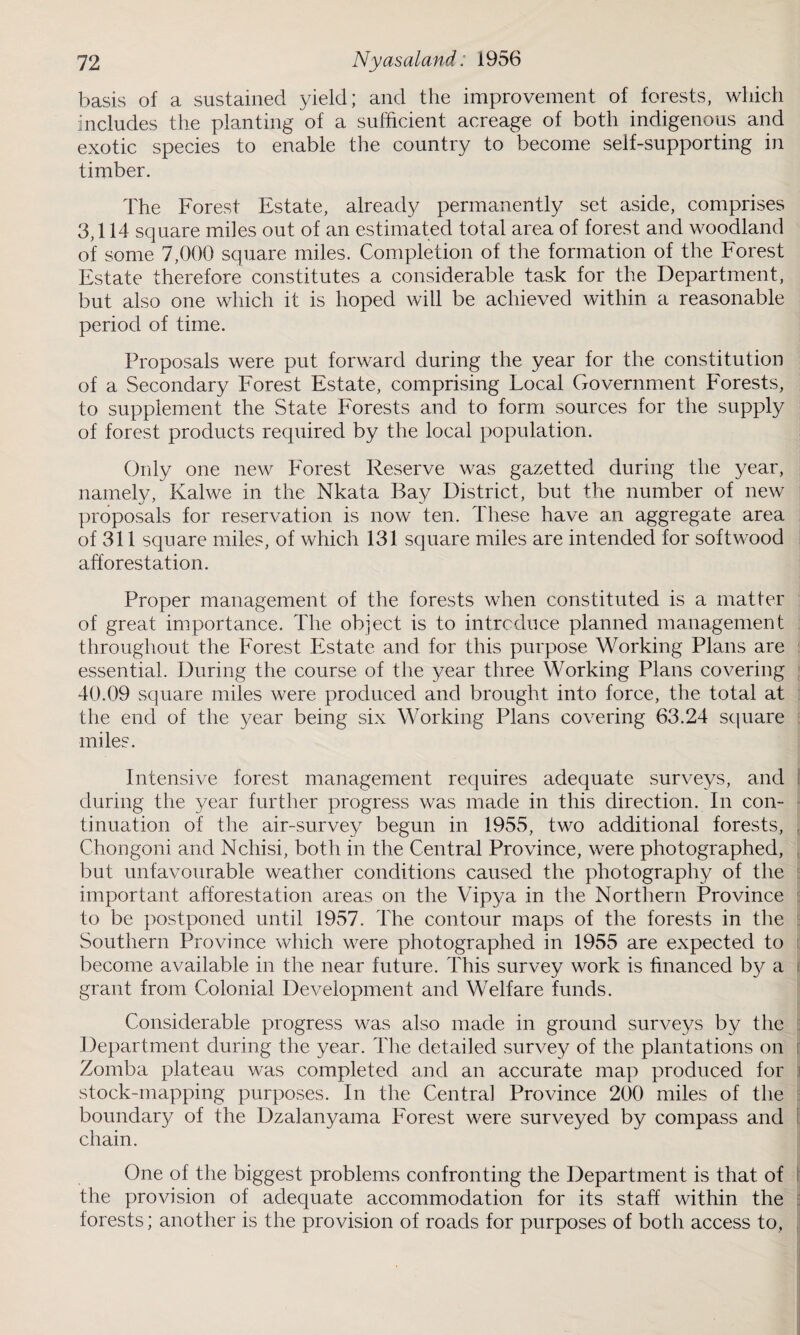 basis of a sustained yield; and the improvement of forests, which includes the planting of a sufficient acreage of both indigenous and exotic species to enable the country to become self-supporting in timber. The Forest Estate, already permanently set aside, comprises 3,114 square miles out of an estimated total area of forest and woodland of some 7,000 square miles. Completion of the formation of the Forest Estate therefore constitutes a considerable task for the Department, but also one which it is hoped will be achieved within a reasonable period of time. Proposals were put forward during the year for the constitution of a Secondary Forest Estate, comprising Local Government Forests, to supplement the State Forests and to form sources for the supply of forest products required by the local population. Only one new Forest Reserve was gazetted during the year, namely, Kalwe in the Nkata Bay District, but the number of new proposals for reservation is now ten. These have an aggregate area of 311 square miles, of which 131 square miles are intended for softwood afforestation. Proper management of the forests when constituted is a matter of great importance. The object is to introduce planned management throughout the Forest Estate and for this purpose Working Plans are essential. During the course of the year three Working Plans covering 40.09 square miles were produced and brought into force, the total at the end of the year being six Working Plans covering 63.24 square miles. Intensive forest management requires adequate surveys, and during the year further progress was made in this direction. In con¬ tinuation of the air-survey begun in 1955, two additional forests, Chongoni and Nchisi, both in the Central Province, were photographed, but unfavourable weather conditions caused the photography of the important afforestation areas on the Vipya in the Northern Province to be postponed until 1957. The contour maps of the forests in the : Southern Province which were photographed in 1955 are expected to become available in the near future. This survey work is financed by a grant from Colonial Development and Welfare funds. Considerable progress was also made in ground surveys by the Department during the year. The detailed survey of the plantations on i Zomba plateau was completed and an accurate map produced for stock-mapping purposes. In the Central Province 200 miles of the boundary of the Dzalanyama Forest were surveyed by compass and chain. One of the biggest problems confronting the Department is that of the provision of adequate accommodation for its staff within the forests; another is the provision of roads for purposes of both access to,