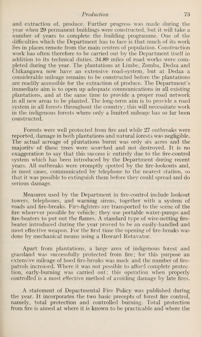 and extraction of, produce. Further progress was made during the year when 29 permanent buildings were constructed, but it will take a number of years to complete the building programme. One of the difficulties which the Department has to face is that much of its work lies in places remote from the main centres of population. Construction work has often therefore to be carried out by the Department itself in addition to its technical duties. 34.89 miles of road works were com¬ pleted during the year. The plantations at Limbe, Zomba, Dedza and Chikangawa now have an extensive road-system, but at Dedza a considerable mileage remains to be constructed before the plantations are readily accessible for the extraction of produce. The Department’s immediate aim is to open up adequate communications in all existing plantations, and at the same time to provide a proper road network in all new areas to be planted. The long-term aim is to provide a road system in all forests throughout the country; this will necessitate work in the indigenous forests where only a limited mileage has so far been constructed. Forests were well protected from fire and while 27 outbreaks were reported, damage in both plantations and natural forests was negligible. The actual acreage of plantations burnt was only six acres and the majoritv of these trees were scorched and not destroyed. It is no exaggeration to say that this success is entirely due to the fire-control system which has been introduced by the Department during recent years. All outbreaks were promptly spotted by the hre-lookouts and, in most cases, communicated by telephone to the nearest station, so that it was possible to extinguish them before they could spread and do serious damage. Measures used by the Department in fire-control include lookout towers, telephones, and warning sirens, together with a system of roads and fire-breaks. Fire-fighters are transported to the scene of the fire wherever possible by vehicle; they use portable water-pumps and fire-beaters to put out the flames. A standard type of wire-netting fire- beater introduced during the year proved to be an easily-handled and most effective weapon. For the first time the opening of fire-breaks was done by mechanical means using a Howard Rotavator. Apart from plantations, a large area of indigenous forest and grassland was successfully protected from fire; for this purpose an extensive mileage of hoed fire-breaks was made and the number of fire- patrols increased. Where it was not possible to afford complete protec¬ tion, early-burning was carried out; this operation when properly controlled is a most effective method of avoiding damage by late fires. A statement of Departmental Fire Policy was published during the year. It incorporates the two basic precepts of forest fire control, namely, total protection and controlled burning. Total protection from fire is aimed at where it is known to be practicable and where the
