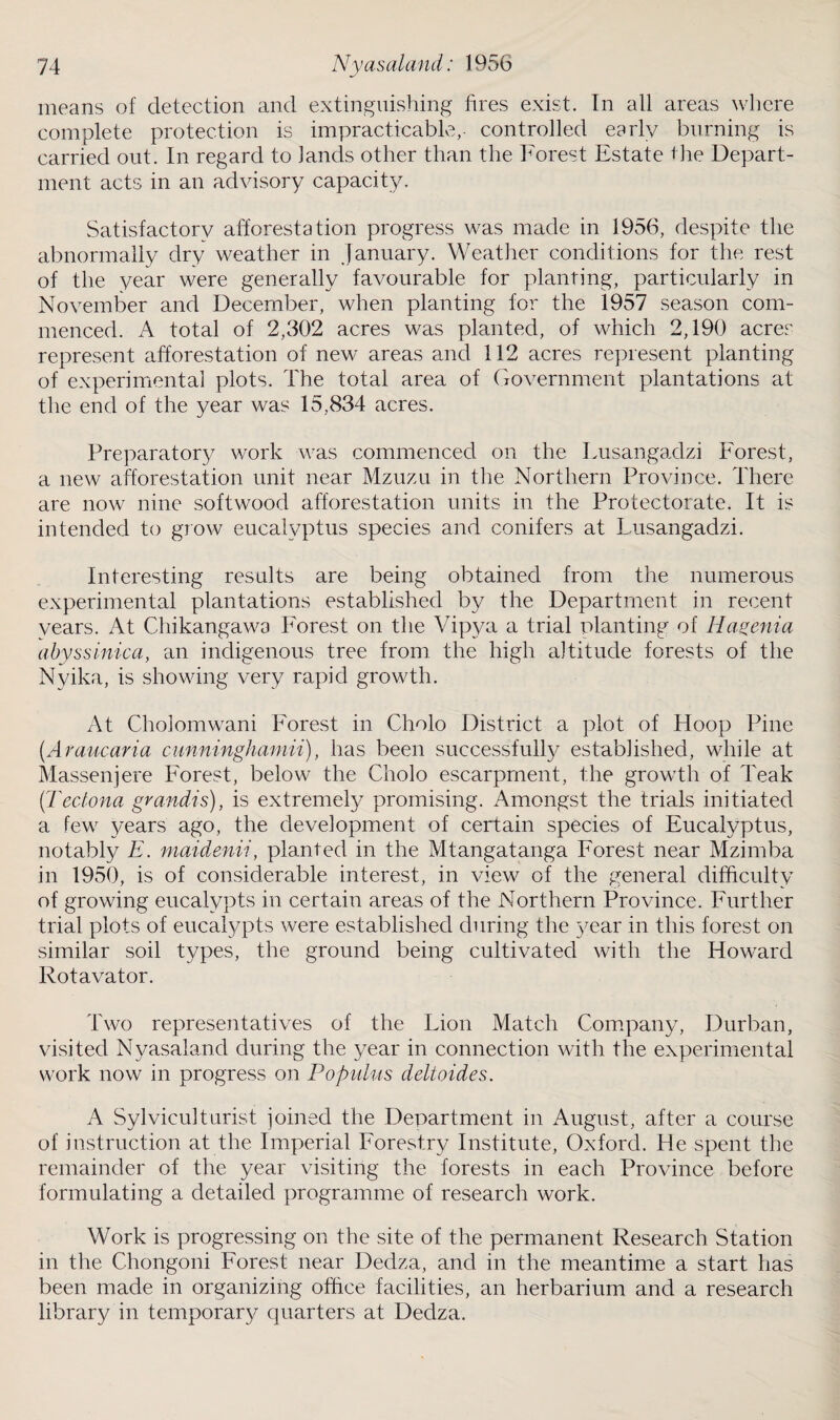 means of detection and extinguishing fires exist. In all areas where complete protection is impracticable,- controlled early burning is carried out. In regard to lands other than the Forest Estate the Depart¬ ment acts in an advisory capacity. Satisfactory afforestation progress was made in 1956, despite the abnormally dry weather in January. Weather conditions for the rest of the year were generally favourable for planting, particularly in November and December, when planting for the 1957 season com¬ menced. A total of 2,302 acres was planted, of which 2,190 acres represent afforestation of new areas and 112 acres represent planting of experimental plots. The total area of Government plantations at the end of the year was 15,834 acres. Preparator}/ work was commenced on the Lusangadzi Forest, a new afforestation unit near Mzuzu in the Northern Province. There are now nine softwood afforestation units in the Protectorate. It is intended to grow eucalyptus species and conifers at Lusangadzi. Interesting results are being obtained from the numerous experimental plantations established by the Department in recent years. At Chikangawa Forest on the Vipya a trial planting of Hagenia abyssinica, an indigenous tree from the high altitude forests of the Nyika, is showing very rapid growth. At Choiomwani Forest in Cholo District a plot of Hoop Pine (.Araucaria cunninghaniii), has been successfully established, while at Massenjere Forest, below the Cholo escarpment, the growth of Teak (Tectona grandis), is extremely promising. Amongst the trials initiated a few years ago, the development of certain species of Eucalyptus, notably E. maidenii, planted in the Mtangatanga Forest near Mzimba in 1950, is of considerable interest, in view of the general difficulty of growing eucalypts in certain areas of the Northern Province. Further trial plots of eucalypts were established during the year in this forest on similar soil types, the ground being cultivated with the Howard Rotavator. Two representatives of the Lion Match Company, Durban, visited Nyasaland during the year in connection with the experimental work now in progress on Populus deltoides. A Sylviculturist joined the Department in August, after a course of instruction at the Imperial Forestry Institute, Oxford. He spent the remainder of the year visiting the forests in each Province before formulating a detailed programme of research work. Work is progressing on the site of the permanent Research Station in the Chongoni Forest near Dedza, and in the meantime a start has been made in organizing office facilities, an herbarium and a research library in temporary quarters at Dedza.