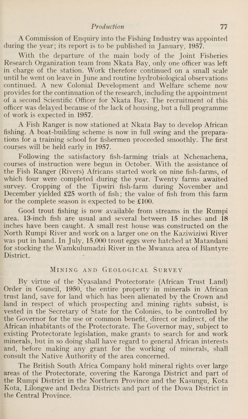 A Commission of Enquiry into the Fishing Industry was appointed during the year; its report is to be published in January, 1957. With the departure of the main body of the Joint Fisheries Research Organization team from Nkata Bay, only one officer was left in charge of the station. Work therefore continued on a small scale until he went on leave in June and routine hydrobiological observations continued. A new Colonial Development and Welfare scheme now provides for the continuation of the research, including the appointment of a second Scientific Officer for Nkata Bay. The recruitment of this officer was delayed because of the lack of housing, but a full programme of work is expected in 1957. A Fish Ranger is now stationed at Nkata Bay to develop African fishing. A boat-building scheme is now in full swing and the prepara¬ tions for a training school for fishermen proceeded smoothly. The first courses will be held early in 1957. Following the satisfactory fish-farming trials at Nchenachena, courses of instruction were begun in October. With the assistance of the Fish Ranger (Rivers) Africans started work on nine fish-farms, of which four were completed during the year. Twenty farms awaited survey. Cropping of the Tipwiri fish-farm during November and December yielded £25 worth of fish; the value of fish from this farm for the complete season is expected to be £100. Good trout fishing is now available from streams in the Rumpi area. 13-inch fish are usual and several between 15 inches and 18 inches have been caught. A small rest house was constructed on the North Rumpi River and work on a larger one on the Kaziwiziwi River was put in hand. In July, 15,000 trout eggs were hatched at Matandani for stocking the Wamkulumadzi River in the Mwanza area of Blantyre District. Mining and Geological Survey By virtue of the Nyasaland Protectorate (African Trust Land) Order in Council, 1950, the entire property in minerals in African trust land, save for land which has been alienated by the Crown and land in respect of which prospecting and mining rights subsist, is vested in the Secretary of State for the Colonies, to be controlled by the Governor for the use or common benefit, direct or indirect, of the African inhabitants of the Protectorate. The Governor may, subject to existing Protectorate legislation, make grants to search for and work minerals, but in so doing shall have regard to general African interests and, before making any grant for the working of minerals, shall consult the Native Authority of the area concerned. The British South Africa Company hold mineral rights over large areas of the Protectorate, covering the Karonga District and part of the Rumpi District in the Northern Province and the Kasungu, Kota Kota, Lilongwe and Dedza Districts and part of the Dowa District in the Central Province.