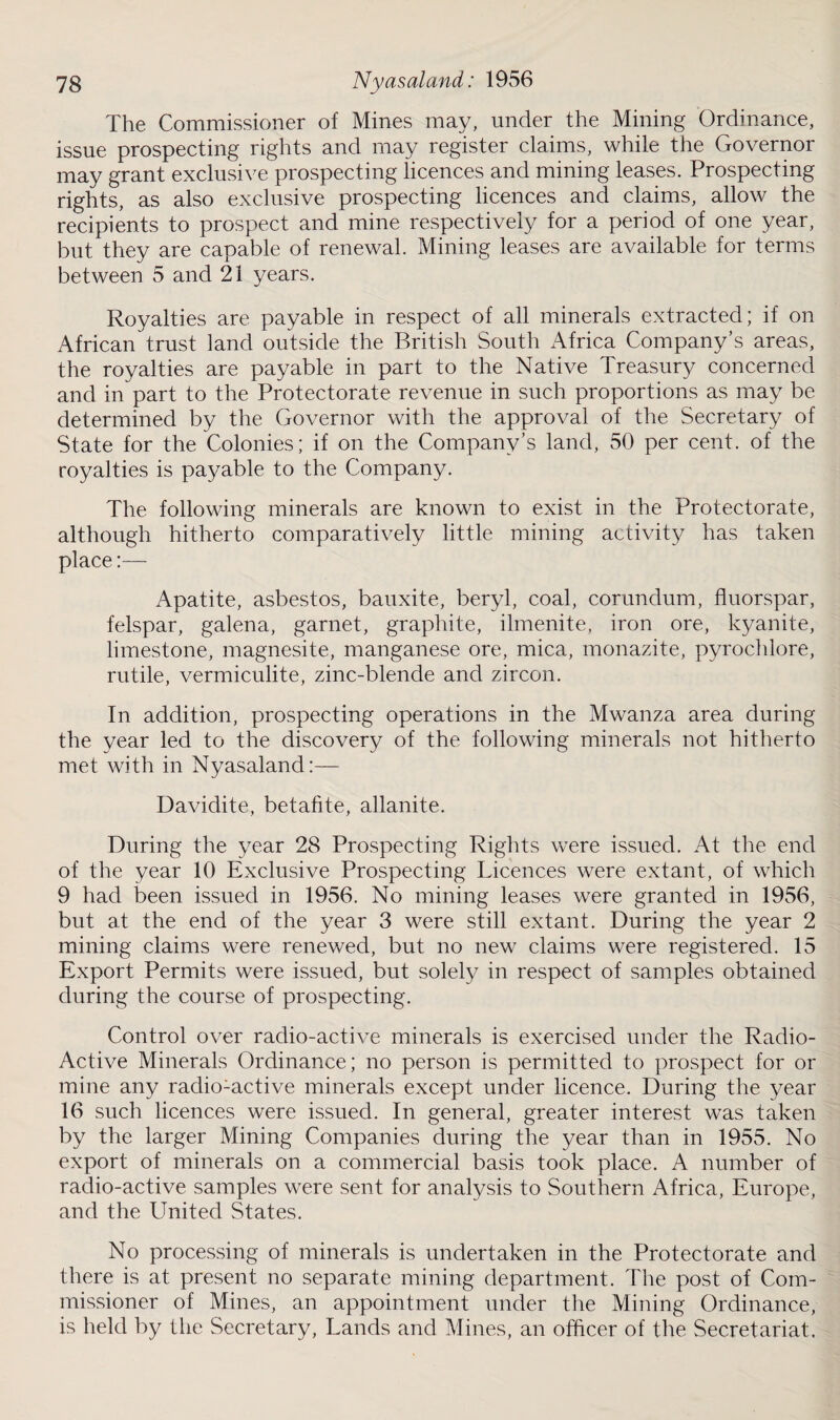 The Commissioner of Mines may, under the Mining Ordinance, issue prospecting rights and may register claims, while the Governor may grant exclusive prospecting licences and mining leases. Prospecting rights, as also exclusive prospecting licences and claims, allow the recipients to prospect and mine respectively for a period of one year, but they are capable of renewal. Mining leases are available for terms between 5 and 21 years. Royalties are payable in respect of all minerals extracted; if on African trust land outside the British South Africa Company’s areas, the royalties are payable in part to the Native Treasury concerned and in part to the Protectorate revenue in such proportions as may be determined by the Governor with the approval of the Secretary of State for the Colonies; if on the Company’s land, 50 per cent, of the royalties is payable to the Company. The following minerals are known to exist in the Protectorate, although hitherto comparatively little mining activity has taken place:— Apatite, asbestos, bauxite, beryl, coal, corundum, fluorspar, felspar, galena, garnet, graphite, ilmenite, iron ore, kyanite, limestone, magnesite, manganese ore, mica, monazite, pyrochlore, rutile, vermiculite, zinc-blende and zircon. In addition, prospecting operations in the Mwanza area during the year led to the discovery of the following minerals not hitherto met with in Nyasaland:— Davidite, betafite, allanite. During the year 28 Prospecting Rights were issued. At the end of the year 10 Exclusive Prospecting Licences were extant, of which 9 had been issued in 1956. No mining leases were granted in 1956, but at the end of the year 3 were still extant. During the year 2 mining claims were renewed, but no new claims were registered. 15 Export Permits were issued, but solely in respect of samples obtained during the course of prospecting. Control over radio-active minerals is exercised under the Radio- Active Minerals Ordinance; no person is permitted to prospect for or mine any radio-active minerals except under licence. During the year 16 such licences were issued. In general, greater interest was taken by the larger Mining Companies during the year than in 1955. No export of minerals on a commercial basis took place. A number of radio-active samples were sent for analysis to Southern Africa, Europe, and the United States. No processing of minerals is undertaken in the Protectorate and there is at present no separate mining department. The post of Com¬ missioner of Mines, an appointment under the Mining Ordinance, is held by the Secretary, Lands and Mines, an officer of the Secretariat,