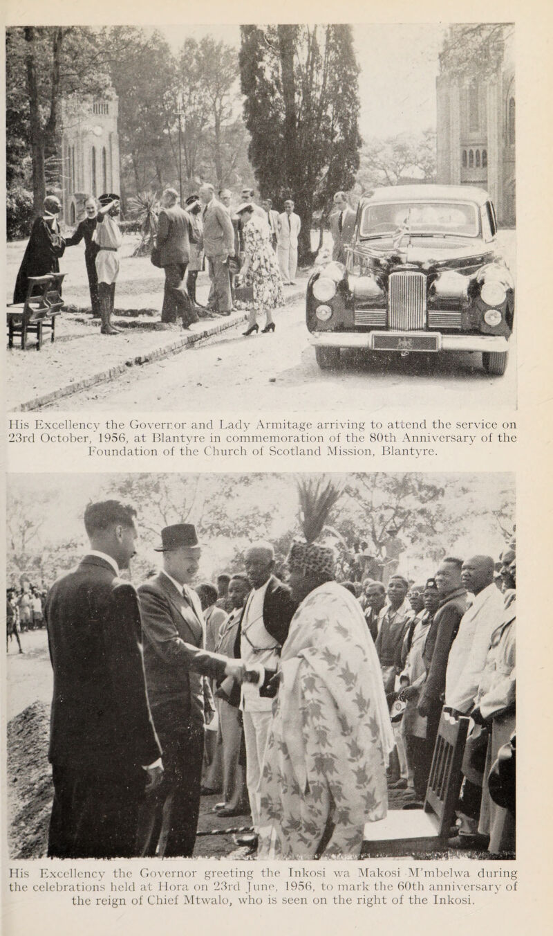 His Excellency the Governor and Lady Armitage arriving to attend the service on 23rd October, 1956, at Blantyre in commemoration of the 80th Anniversary of the Foundation of the Church of Scotland Mission, Blantyre. His Excellency the Governor greeting the Inkosi wa Makosi M’mbelwa during the celebrations held at 1 lora on 23rd June, 1956, to mark the 60th anniversary of the reign of Chief Mtwalo, who is seen on the right of the Inkosi.