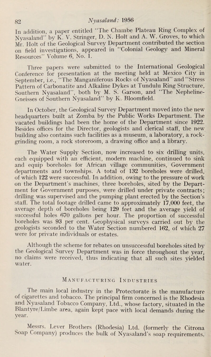 §2 Nyasal'and: 1956 In addition, a paper entitled The Cham be Plateau Ring Complex of Nyasaland by K. V. Stringer, D. N. Holt and A. W. Groves, to which Mr. Holt of the Geological Survey Department contributed the section on field investigations, appeared in Colonial Geology and Mineral Resources Volume 6, No. 1. Three papers were submitted to the International Geological Conference for presentation at the meeting held at Mexico City in September, i.e., The Manganiferous Rocks of Nyasaland and Stress Pattern of Carbonatite and Alkaline Dykes at Tunduiu Ring Structure, Southern Nyasaland, both by M. S. Garson, and The Nepheline- Gneisses of Southern Nyasaland by K. Bloomfield. In October, the Geological Survey Department moved into the new headquarters built at Zomba by the Public Works Department. The vacated buildings had been the home of the Department since 1922. Besides offices for the Director, geologists and clerical staff, the new building also contains such facilities as a museum, a laboratory, a rock- grinding room, a rock storeroom, a drawing office and a library. The Water Supply Section, now increased to six drilling units, each equipped with an efficient, modern machine, continued to sink and equip boreholes for African village communities, Government departments and townships. A total of 132 boreholes were drilled, of which 122 were successful. In addition, owing to the pressure of work on the Department’s machines, three boreholes, sited by the Depart¬ ment for Government purposes, were drilled under private contracts; drilling was supervised and the pumping plant erected by the Section’s staff. The total footage drilled came to approximately 17,000 feet, the average depth of boreholes being 129 feet and the average yield of successful holes 670 gallons per hour. The proportion of successful boreholes was 93 per cent. Geophysical surveys carried out by the geologists seconded to the Water Section numbered 162, of which 27 were for private individuals or estates. Although the scheme for rebates on unsuccessful boreholes sited by the Geological Survey Department was in force throughout the year, no claims were received, thus indicating that all such sites yielded water. Manufacturing Industries 1 he main local industry in the Protectorate is the manufacture of cigarettes and tobacco. The principal firm concerned is the Rhodesia and Nyasaland Tobacco Company, Ltd., whose factory, situated in the Blantyre/Limbe area, again kept pace with local demands during the year. Messrs. Lever Brothers (Rhodesia) Ltd. (formerly the Citrona Soap Company) produces the bulk of Nyasaland’s soap requirements.