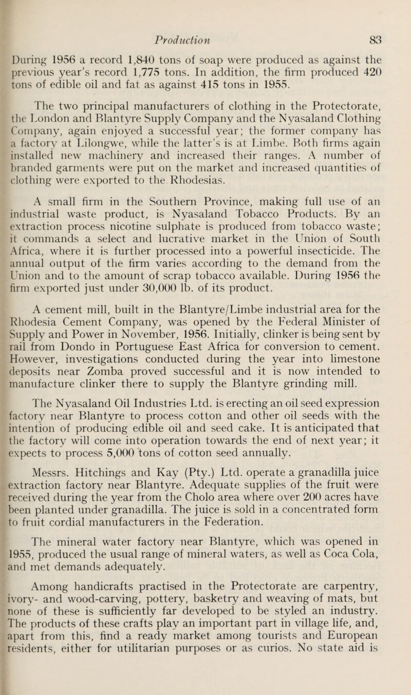 During 1956 a record 1,840 tons of soap were produced as against the previous year’s record 1,775 tons. In addition, the firm produced 420 tons of edible oil and fat as against 415 tons in 1955. The two principal manufacturers of clothing in the Protectorate, the London and Blantyre Supply Company and the Nyasaland Clothing Company, again enjoyed a successful year; the former company has a factory at Lilongwe, while the latter’s is at Limbe. Both firms again installed new machinery and increased their ranges. A number of branded garments were put on the market and increased quantities of clothing were exported to the Rhodesias. A small firm in the Southern Province, making full use of an industrial waste product, is Nyasaland Tobacco Products. By an extraction process nicotine sulphate is produced from tobacco waste; it commands a select and lucrative market in the Union of South Africa, where it is further processed into a powerful insecticide. The annual output of the firm varies according to the demand from the Union and to the amount of scrap tobacco available. During 1956 the firm exported just under 30,000 lb. of its product. A cement mill, built in the Blantyre/Limbe industrial area for the Rhodesia Cement Company, was opened by the Federal Minister of Supply and Power in November, 1956. Initially, clinker is being sent by rail from Dondo in Portuguese East Africa for conversion to cement. However, investigations conducted during the year into limestone deposits near Zomba proved successful and it is now intended to manufacture clinker there to supply the Blantyre grinding mill. The Nyasaland Oil Industries Ltd. is erecting an oil seed expression factory near Blantyre to process cotton and other oil seeds with the intention of producing edible oil and seed cake. It is anticipated that the factory will come into operation towards the end of next year; it expects to process 5,000 tons of cotton seed annually. Messrs. Hitchings and Kay (Pty.) Ltd. operate a granadilla juice extraction factory near Blantyre. Adequate supplies of the fruit were received during the year from the Cholo area where over 200 acres have been planted under granadilla. The juice is sold in a concentrated form to fruit cordial manufacturers in the Federation. The mineral water factory near Blantyre, which was opened in 1955, produced the usual range of mineral waters, as well as Coca Cola, and met demands adequately. Among handicrafts practised in the Protectorate are carpentry, ivory- and wood-carving, pottery, basketry and weaving of mats, but none of these is sufficiently far developed to be styled an industry. The products of these crafts play an important part in village life, and, apart from this, find a ready market among tourists and European residents, either for utilitarian purposes or as curios. No state aid is