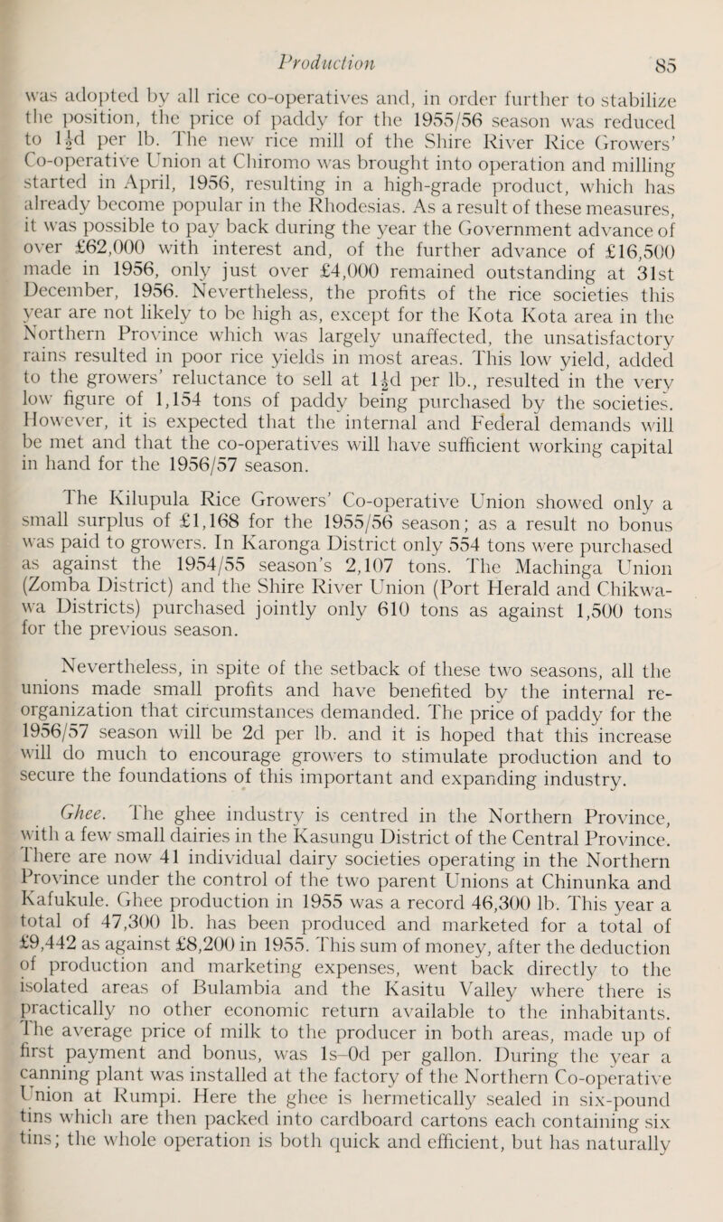 was adopted by all rice co-operatives and, in order further to stabilize the position, the price of paddy for the 1955/56 season was reduced to lkl per lb. The new rice mill of the Shire River Rice Growers’ Co-operative Union at Chiromo was brought into operation and milling started in April, 1956, resulting in a high-grade product, which has already become popular in the Rhodesias. As a result of these measures, it was possible to pay back during the year the Government advance of over £62,000 with interest and, of the further advance of £16,500 made in 1956, only just over £4,000 remained outstanding at 31st December, 1956. Nevertheless, the profits of the rice societies this year are not likely to be high as, except for the Kota Kota area in the Northern Province which was largely unaffected, the unsatisfactory rains resulted in poor rice yields in most areas. This low yield, added to the growers’ reluctance to sell at ljd per lb., resulted in the very low figure of 1,154 tons of paddy being purchased by the societies. However, it is expected that the internal and Federal demands will be met and that the co-operatives will have sufficient working capital in hand for the 1956/57 season. The Kilupula Rice Growers’ Co-operative Union showed only a small surplus of £1,168 for the 1955/56 season; as a result no bonus was paid to growers. In Karonga District only 554 tons were purchased as against the 1954/55 season’s 2,107 tons. The Machinga Union (Zomba District) and the Shire River Union (Port Herald and Chikwa- wa Districts) purchased jointly only 610 tons as against 1,500 tons for the previous season. Nevertheless, in spite of the setback of these two seasons, all the unions made small profits and have benefited by the internal re¬ organization that circumstances demanded. The price of paddy for the 1956/57 season will be 2d per lb. and it is hoped that this increase will do much to encourage growers to stimulate production and to secure the foundations of this important and expanding industry. Ghee. The ghee industry is centred in the Northern Province, with a few small dairies in the Kasungu District of the Central Province, iliere are now 41 individual dairy societies operating in the Northern Province under the control of the two parent Unions at Chinunka and Kafukule. Ghee production in 1955 was a record 46,300 lb. This year a total of 47,300 lb. has been produced and marketed for a total of £9,442 as against £8,200 in 1955. This sum of money, after the deduction of production and marketing expenses, went back directly to the isolated areas of Bulambia and the Kasitu Valley where there is practically no other economic return available to the inhabitants. The average price of milk to the producer in both areas, made up of first payment and bonus, was ls-Od per gallon. During the year a canning plant was installed at the factory of the Northern Co-operative l nion at Rumpi. Here the ghee is hermetically sealed in six-pound tins which are then packed into cardboard cartons each containing six tins; the whole operation is both quick and efficient, but has naturally