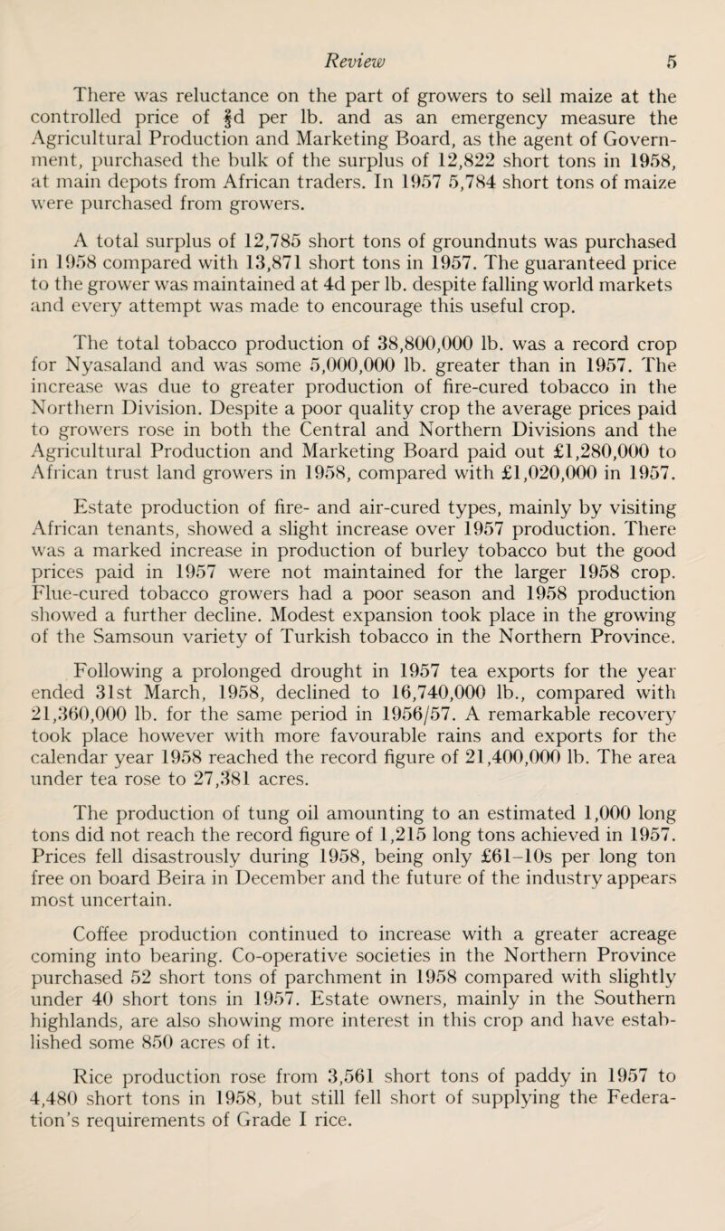 There was reluctance on the part of growers to sell maize at the controlled price of fd per lb. and as an emergency measure the Agricultural Production and Marketing Board, as the agent of Govern¬ ment, purchased the bulk of the surplus of 12,822 short tons in 1958, at main depots from African traders. In 1957 5,784 short tons of maize were purchased from growers. A total surplus of 12,785 short tons of groundnuts was purchased in 1958 compared with 13,871 short tons in 1957. The guaranteed price to the grower was maintained at 4d per lb. despite falling world markets and every attempt was made to encourage this useful crop). The total tobacco production of 38,800,000 lb. was a record crop for Nyasaland and was some 5,000,000 lb. greater than in 1957. The increase was due to greater production of fire-cured tobacco in the Northern Division. Despite a poor quality crop the average prices paid to growers rose in both the Central and Northern Divisions and the Agricultural Production and Marketing Board paid out £1,280,000 to African trust land growers in 1958, compared with £1,020,000 in 1957. Estate production of fire- and air-cured types, mainly by visiting African tenants, showed a slight increase over 1957 production. There was a marked increase in production of burley tobacco but the good prices paid in 1957 were not maintained for the larger 1958 crop. Flue-cured tobacco growers had a poor season and 1958 production showed a further decline. Modest expansion took place in the growing of the Samsoun variety of Turkish tobacco in the Northern Province. Following a prolonged drought in 1957 tea exports for the year ended 31st March, 1958, declined to 16,740,000 lb., compared with 21,360,000 lb. for the same period in 1956/57. A remarkable recovery took place however with more favourable rains and exports for the calendar year 1958 reached the record figure of 21,400,000 lb. The area under tea rose to 27,381 acres. The production of tung oil amounting to an estimated 1,000 long tons did not reach the record figure of 1,215 long tons achieved in 1957. Prices fell disastrously during 1958, being only £61-10s per long ton free on board Beira in December and the future of the industry appears most uncertain. Coffee production continued to increase with a greater acreage coming into bearing. Co-operative societies in the Northern Province purchased 52 short tons of parchment in 1958 compared with slightly under 40 short tons in 1957. Estate owners, mainly in the Southern highlands, are also showing more interest in this crop and have estab¬ lished some 850 acres of it. Rice production rose from 3,561 short tons of paddy in 1957 to 4,480 short tons in 1958, but still fell short of supplying the Federa¬ tion’s requirements of Grade I rice.