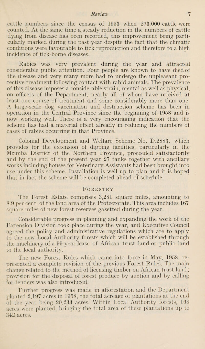 cattle numbers since the census of 1953 when 273,000 cattle were counted. At the same time a steady reduction in the numbers of cattle dying from disease has been recorded, this improvement being parti¬ cularly marked during the past year despite the fact that the climatic conditions were favourable to tick reproduction and therefore to a high incidence of tick-borne diseases. Rabies was very prevalent during the year and attracted considerable public attention. Four people are known to have died of the disease and very many more had to undergo the unpleasant pro¬ tective treatment following contact with rabid animals. The prevalence of this disease imposes a considerable strain, mental as well as physical, on officers of the Department, nearly all of whom have received at least one course of treatment and some considerably more than one. A large-scale dog vaccination and destruction scheme has been in operation in the Central Province since the beginning of 1958 and is now working well. There is a very encouraging indication that the scheme has had a material effect already in reducing the numbers of cases of rabies occurring in that Province. Colonial Development and Welfare Scheme No. D.2883, which provides for the extension of dipping facilities, particularly in the Mzimba District of the Northern Province, proceeded satisfactorily and by the end of the present year 27 tanks together with ancillary works including houses for Veterinary Assistants had been brought into use under this scheme. Installation is well up to plan and it is hoped that in fact the scheme will be completed ahead of schedule. Forestry The Forest Estate comprises 3,281 square miles, amounting to 8.9 per cent, of the land area of the Protectorate. This area includes 167 square miles of new forest reserves gazetted during the year. Considerable progress in planning and expanding the work of the Extension Division took place during the year, and Executive Council agreed the policy and administrative regulations which are to apply to the new Local Authority forests which will be established through the machinery of a 99 year lease of African trust land or public land to the local authority. The new Forest Rules which came into force in May, 1958, re¬ presented a complete revision of the previous Forest Rules. The main change related to the method of licensing timber on African trust land; provision for the disposal of forest produce by auction and by calling for tenders was also introduced. Further progress was made in afforestation and the Department planted 2,197 acres in 1958, the total acreage of plantations at the end of the year being 20,233 acres. Within Local Authority forests, 168 acres were planted, bringing the total area of these plantations up to 312 acres.