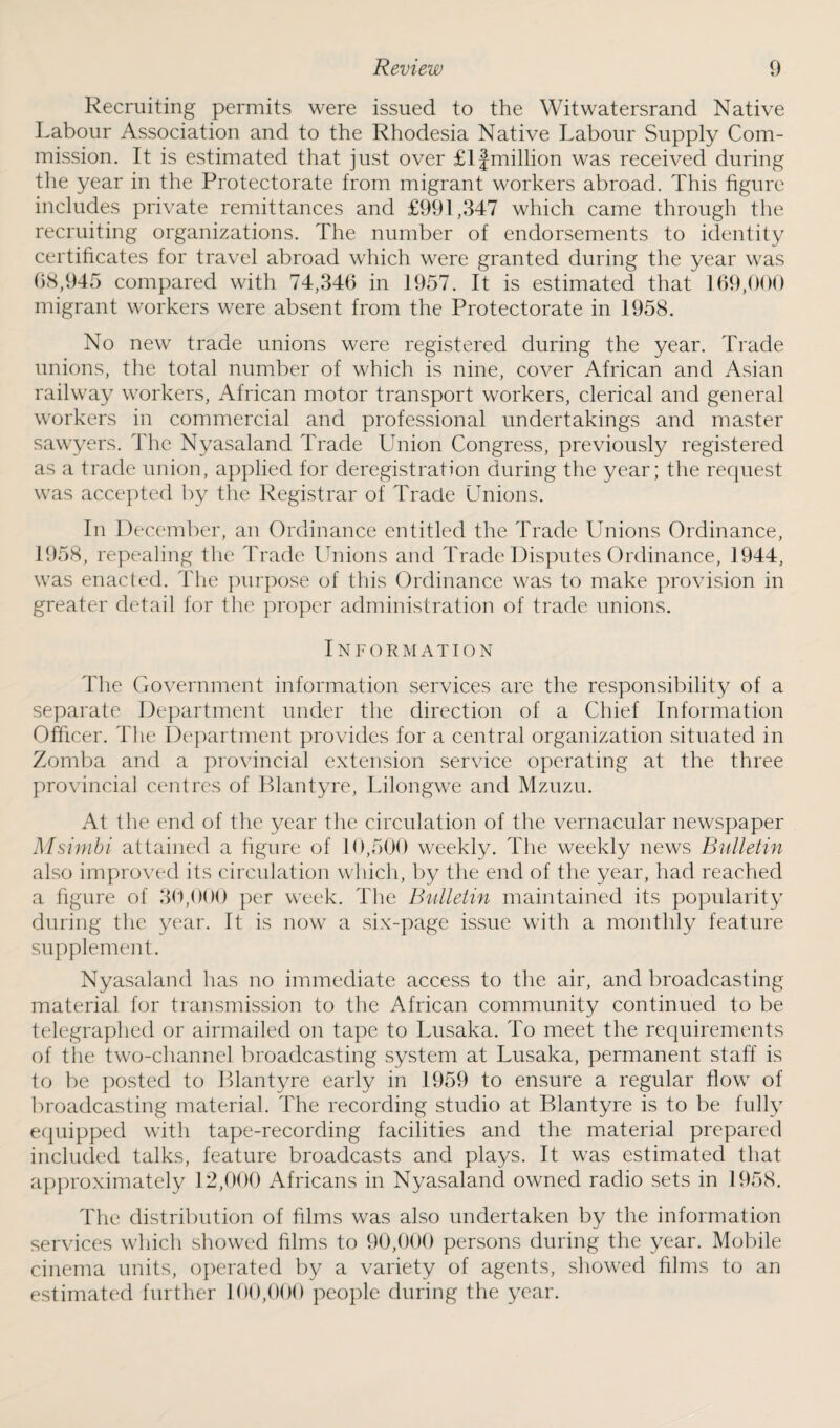 Recruiting permits were issued to the Witwatersrand Native Labour Association and to the Rhodesia Native Labour Supply Com¬ mission. It is estimated that just over £1£million was received during the year in the Protectorate from migrant workers abroad. This figure includes private remittances and £991,347 which came through the recruiting organizations. The number of endorsements to identity certificates for travel abroad which were granted during the year was 68,945 compared with 74,346 in 1957. It is estimated that 169,000 migrant workers were absent from the Protectorate in 1958. No new trade unions were registered during the year. Trade unions, the total number of which is nine, cover African and Asian railway workers, African motor transport workers, clerical and general workers in commercial and professional undertakings and master sawyers. The Nyasaland Trade Union Congress, previously registered as a trade union, applied for deregistration during the year; the request was accepted by the Registrar of Trade Unions. In December, an Ordinance entitled the Trade Unions Ordinance, 1958, repealing the Trade Unions and Trade Disputes Ordinance, 1944, was enacted. The purpose of this Ordinance was to make provision in greater detail for the proper administration of trade unions. Information The Government information services are the responsibility of a separate Department under the direction of a Chief Information Officer. The Department provides for a central organization situated in Zomba and a provincial extension service operating at the three provincial centres of Blantyre, Lilongwe and Mzuzu. At the end of the year the circulation of the vernacular newspaper Msimbi attained a figure of 10,500 weekly. The weekly news Bulletin also improved its circulation which, by the end of the year, had reached a figure of 30,000 per week. The Bulletin maintained its popularity during the year. It is now a six-page issue with a monthly feature supplement. Nyasaland has no immediate access to the air, and broadcasting material for transmission to the African community continued to be telegraphed or airmailed on tape to Lusaka. To meet the requirements of the two-channel broadcasting system at Lusaka, permanent staff is to be posted to Blantyre early in 1959 to ensure a regular flow of broadcasting material. The recording studio at Blantyre is to be fully equipped with tape-recording facilities and the material prepared included talks, feature broadcasts and plays. It was estimated that approximately 12,000 Africans in Nyasaland owned radio sets in 1958. The distribution of films was also undertaken by the information services which showed films to 90,000 persons during the year. Mobile cinema units, operated by a variety of agents, showed films to an estimated further 100,000 people during the year.