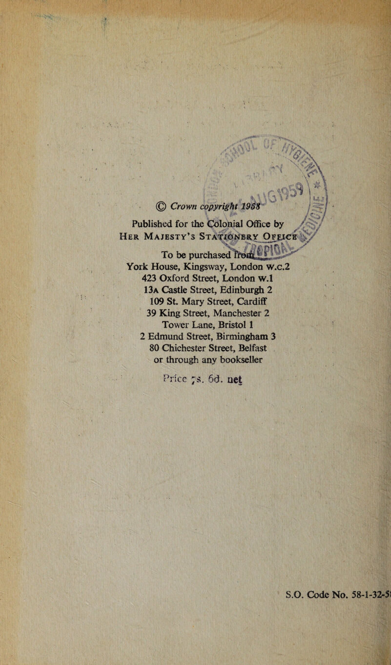 & \ \ \ *<r © Crown copyright 1958 Published for the Colonial Office by Her Majesty’s Stationery Ofejce To be purchased fhoJ&J*!,. York House, Kings way, London w.c.2 423 Oxford Street, London w.l 13a Castle Street, Edinburgh 2 109 St. Mary Street, Cardiff 39 King Street, Manchester 2 Tower Lane, Bristol 1 2 Edmund Street, Birmingham 3 80 Chichester Street, Belfast or through any bookseller /Vs* w i U S f ■<>/ ■' Price ;s. 66. net S.O. Code No. 58-1-32-5