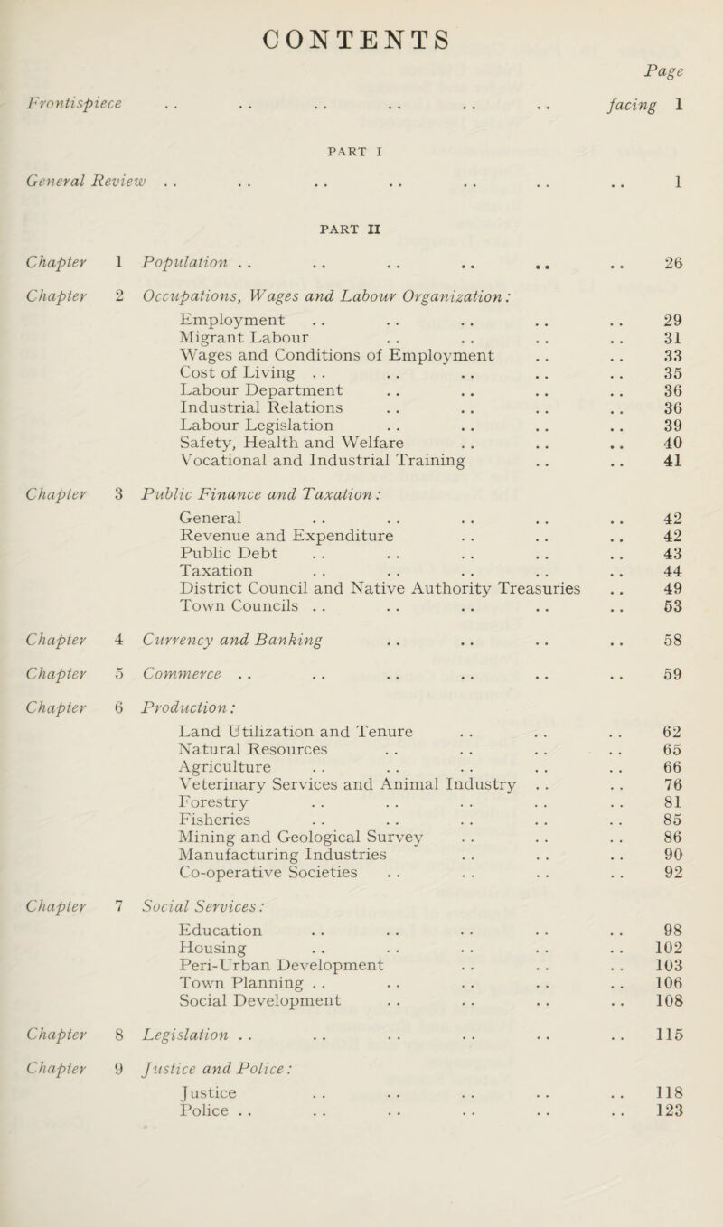 Frontispiece CONTENTS Page facing 1 PART i General Review . . . . . . . . . . . . . . 1 PART II Chapter 1 Population . . • • • • 26 Chapter 2 Occupations, Wages and Labour Organization: Employment 29 Migrant Labour 31 Wages and Conditions of Employment 33 Cost of Living 35 Labour Department 36 Industrial Relations 36 Labour Legislation 39 Safety, Health and Welfare 40 Vocational and Industrial Training 41 Chapter 3 Public Finance and Taxation: General • • 42 Revenue and Expenditure • « • • 42 Public Debt , , • • 43 Taxation • • 44 District Council and Native Authority Treasuries • • 49 Town Councils . . • • • • 53 Chapter 4 Currency and Banking • • • • 58 Chapter Cf D Comynerce • • • • 59 Chapter 6 Production: Land Utilization and Tenure 62 Natural Resources 65 Agriculture 66 Veterinary Services and Animal Industry 76 Forestry 81 Fisheries 85 Mining and Geological Survey 86 Manufacturing Industries 90 Co-operative Societies 92 Chapter 7 Social Services : Education 98 Housing 102 Peri-Urban Development 103 Town Planning 106 Social Development 108 Chapter 8 Legislation • • 115 Chapter 9 Justice ayyd Police: Justice • • 118 Police . . • • , , 123