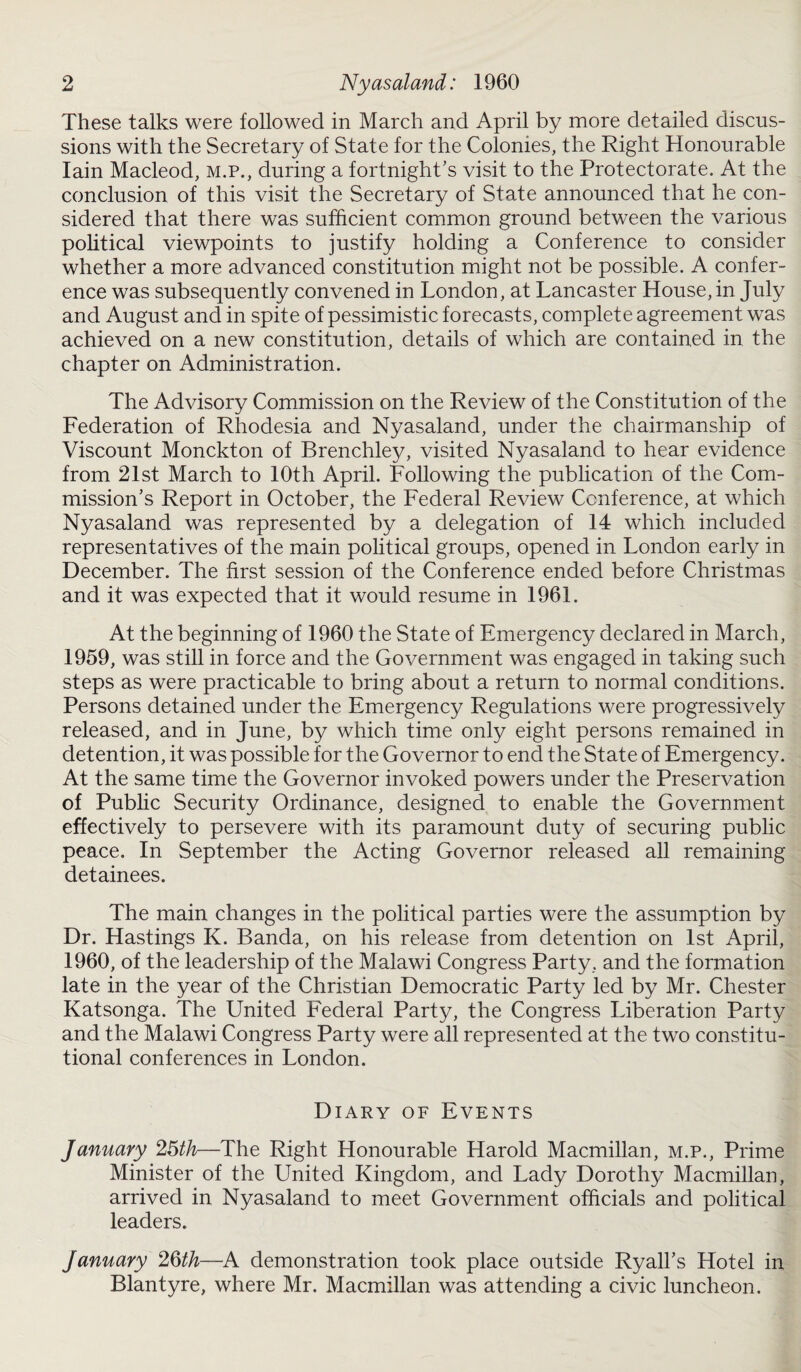 These talks were followed in March and April by more detailed discus¬ sions with the Secretary of State for the Colonies, the Right Honourable Iain Macleod, m.p., during a fortnight’s visit to the Protectorate. At the conclusion of this visit the Secretary of State announced that he con¬ sidered that there was sufficient common ground between the various political viewpoints to justify holding a Conference to consider whether a more advanced constitution might not be possible. A confer¬ ence was subsequently convened in London, at Lancaster House, in July and August and in spite of pessimistic forecasts, complete agreement was achieved on a new constitution, details of which are contained in the chapter on Administration. The Advisory Commission on the Review of the Constitution of the Federation of Rhodesia and Nyasaland, under the chairmanship of Viscount Monckton of Brenchley, visited Nyasaland to hear evidence from 21st March to 10th April. Following the publication of the Com¬ mission’s Report in October, the Federal Review Conference, at which Nyasaland was represented by a delegation of 14 which included representatives of the main political groups, opened in London early in December. The first session of the Conference ended before Christmas and it was expected that it would resume in 1961. At the beginning of 1960 the State of Emergency declared in March, 1959, was still in force and the Government was engaged in taking such steps as were practicable to bring about a return to normal conditions. Persons detained under the Emergency Regulations were progressively released, and in June, by which time only eight persons remained in detention, it was possible for the Governor to end the State of Emergency. At the same time the Governor invoked powers under the Preservation of Public Security Ordinance, designed to enable the Government effectively to persevere with its paramount duty of securing public peace. In September the Acting Governor released all remaining detainees. The main changes in the political parties were the assumption by Dr. Hastings K. Banda, on his release from detention on 1st April, 1960, of the leadership of the Malawi Congress Party, and the formation late in the year of the Christian Democratic Party led by Mr. Chester Katsonga. The United Federal Party, the Congress Liberation Party and the Malawi Congress Party were all represented at the two constitu¬ tional conferences in London. Diary of Events January 25th—The Right Honourable Harold Macmillan, m.p., Prime Minister of the United Kingdom, and Lady Dorothy Macmillan, arrived in Nyasaland to meet Government officials and political leaders. January 25th—A demonstration took place outside Ryall’s Hotel in Blantyre, where Mr. Macmillan was attending a civic luncheon.