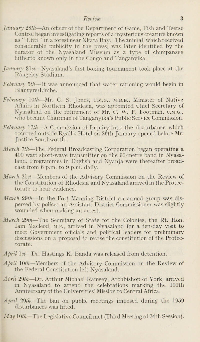 January 28th—An officer of the Department of Game, Fish and Tsetse Control began investigating reports of a mysterious creature known as ‘ ‘ Ufiti ’ ’ in a forest near Nkata Bay. The animal, which received considerable publicity in the press, was later identified by the curator of the Nyasaland Museum as a type of chimpanzee hitherto known only in the Congo and Tanganyika. January 3lst—Nyasaland’s first boxing tournament took place at the Rangeley Stadium. February 5th—It was announced that water rationing would begin in Blantyre/Limbe. February 10th—Mr. G. S. Jones, c.m.g., m.b.e., Minister of Native Affairs in Northern Rhodesia, was appointed Chief Secretary of Nyasaland on the retirement of Mr. C. W. F. Footman, c.m.g., who became Chairman of Tanganyika’s Public Service Commission. February 11 th—A Commission of Inquiry into the disturbance which occurred outside Ryall’s Hotel on 26th January opened before Mr. Justice Southworth. March 1th—The Federal Broadcasting Corporation began operating a 400 watt short-wave transmitter on the 90-metre band in Nyasa¬ land. Programmes in English and Nyanja were thereafter broad¬ cast from 6 p.m. to 9 p.m. daily. March 21 st—Members of the Advisory Commission on the Review of the Constitution of Rhodesia and Nyasaland arrived in the Protec¬ torate to hear evidence. March 29th—In the Fort Manning District an armed group was dis¬ persed by police; an Assistant District Commissioner was slightly wounded when making an arrest. March 29th—The Secretary of State for the Colonies, the Rt. Hon. Iain Macleod, m.p., arrived in Nyasaland for a ten-day visit to meet Government officials and political leaders for preliminary discussions on a proposal to revise the constitution of the Protec¬ torate. April ls^—Dr. Hastings K. Banda was released from detention. April 10th—Members of the Advisory Commission on the Review of the Federal Constitution left Nyasaland. April 29th—Dr. Arthur Michael Ramsey, Archbishop of York, arrived in Nyasaland to attend the celebrations marking the 100th Anniversary of the Universities’ Mission to Central Africa. April 29th—-The ban on public meetings imposed during the 1959 disturbances was lifted. May 10th—The Legislative Council met (Third Meeting of 74th Session).