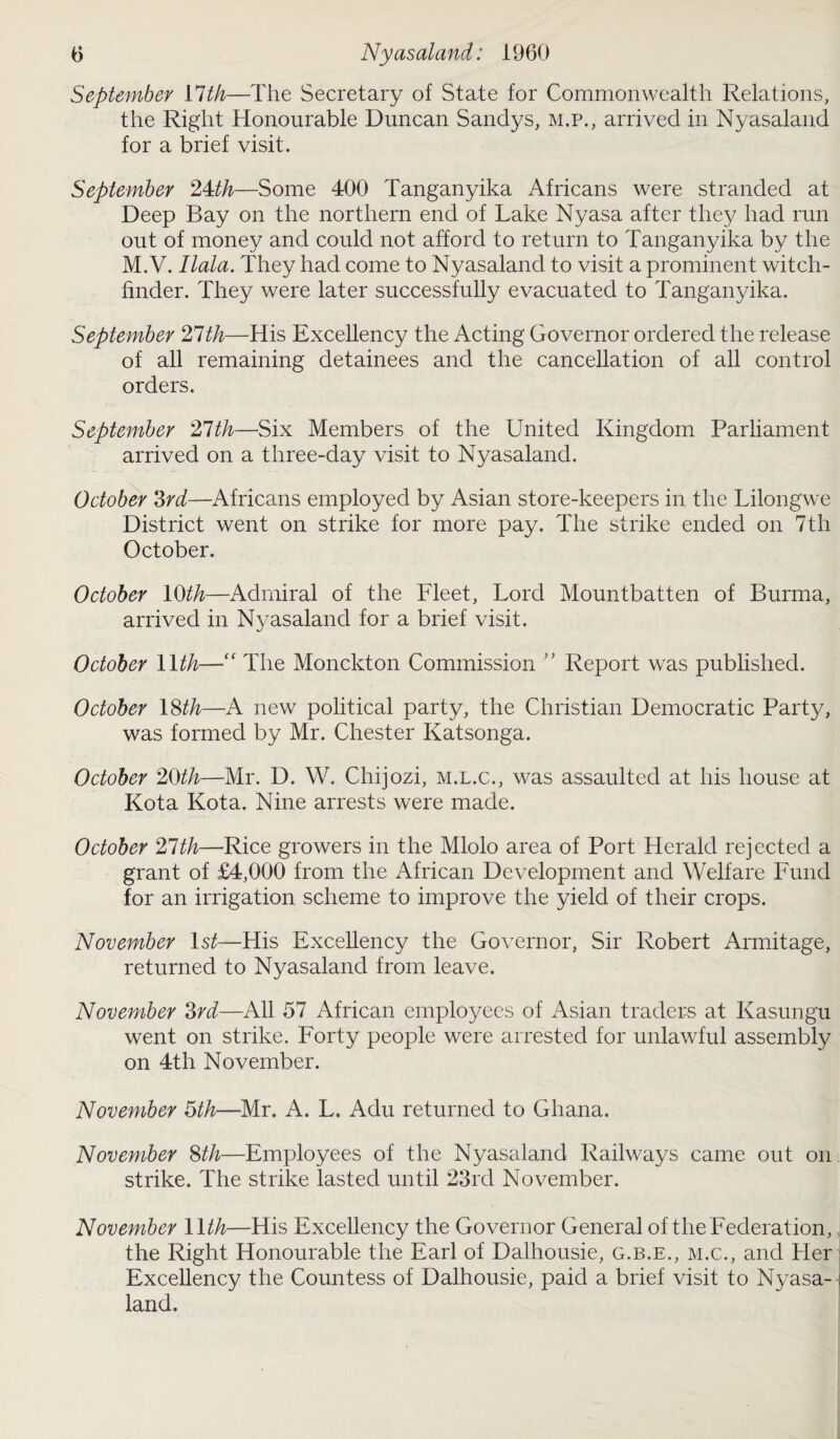 September Ylth—The Secretary of State for Commonwealth Relations, the Right Honourable Duncan Sandys, m.p., arrived in Nyasaland for a brief visit. September 24:th—Some 400 Tanganyika Africans were stranded at Deep Bay on the northern end of Lake Nyasa after they had run out of money and could not afford to return to Tanganyika by the M. V. Ilala. They had come to Nyasaland to visit a prominent witch- finder. They were later successfully evacuated to Tanganyika. September 21th—His Excellency the Acting Governor ordered the release of all remaining detainees and the cancellation of all control orders. September 21th—Six Members of the United Kingdom Parliament arrived on a three-day visit to Nyasaland. October 3rd—Africans employed by Asian store-keepers in the Lilongwe District went on strike for more pay. The strike ended on 7th October. October 10th—Admiral of the Fleet, Lord Mountbatten of Burma, arrived in Nyasaland for a brief visit. October 1 Ith—“ The Monckton Commission ” Report was published. October 18th—A new political party, the Christian Democratic Party, was formed by Mr. Chester Katsonga. October 20th—Mr. D. W. Chijozi, m.l.c., was assaulted at his house at Kota Kota. Nine arrests were made. October 21th—Rice growers in the Mlolo area of Port Herald rejected a grant of £4,000 from the African Development and Welfare Fund for an irrigation scheme to improve the yield of their crops. November ls£—His Excellency the Governor, Sir Robert Armitage, returned to Nyasaland from leave. November 3rd—All 57 African employees of Asian traders at Kasungu went on strike. Forty people were arrested for unlawful assembly on 4th November. November 5th—Mr. A. L. Adu returned to Ghana. November 8th—Employees of the Nyasaland Railways came out on strike. The strike lasted until 23ixl November. November 1 Ith—His Excellency the Governor General of the Federation, the Right Honourable the Earl of Dalhousie, g.b.e., m.c., and Her Excellency the Countess of Dalhousie, paid a brief visit to Nyasa¬ land.