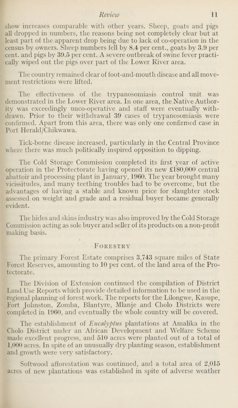 show increases comparable with other years. Sheep, goats and pigs all dropped in numbers, the reasons being not completely clear but at least part of the apparent drop being due to lack of co-operation in the census by owners. Sheep numbers fell by 8.4 per cent., goats by 3.9 per cent, and pigs by 39.5 per cent. A severe outbreak of swine fever practi¬ cally wiped out the pigs over part of the Lower River area. The country remained clear of foot-and-mouth disease and all move¬ ment restrictions were lifted. The effectiveness of the trypanosomiasis control unit was demonstrated in the Lower River area. In one area, the Native Author¬ ity was exceedingly unco-operative and staff were eventually with¬ drawn. Prior to their withdrawal 39 cases of trypanosomiasis were confirmed. Apart from this area, there was only one confirmed case in Port Herald/Chikwawa. Tick-borne disease increased, particularly in the Central Province where there was much politically inspired opposition to dipping. The Cold Storage Commission completed its first year of active operation in the Protectorate having opened its new £180,000 central abattoir and processing plant in January, 1960. The year brought many vicissitudes, and many teething troubles had to be overcome, but the advantages of having a stable and known price for slaughter stock assessed on weight and grade and a residual buyer became generally evident. The hides and skins industry was also improved by the Cold Storage Commission acting as sole buyer and seller of its products on a non-profit making basis. Forestry The primary Forest Estate comprises 3,743 square miles of State Forest Reserves, amounting to 10 per cent, of the land area of the Pro¬ tectorate. The Division of Extension continued the compilation of District Land Use Reports which provide detailed information to be used in the regional planning of forest work. The reports for the Lilongwe, Kasupe, Fort Johnston, Zomba, Blantyre, Mlanje and Cholo Districts were completed in 1960, and eventually the whole country will be covered. The establishment of Eucalyptus plantations at Amalika in the Cholo District under an African Development and Welfare Scheme made excellent progress, and 510 acres were planted out of a total of 1,000 acres. In spite of an unusually dry planting season, establishment and growth were very satisfactory. Softwood afforestation was continued, and a total area of 2,015 acres of new plantations was established in spite of adverse weather