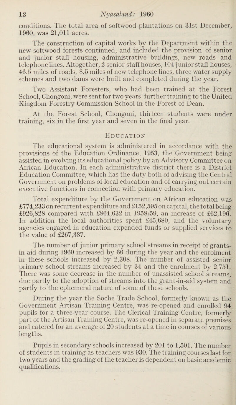 conditions. The total area of softwood plantations on 31st December, 1960, was 21,011 acres. The construction of capital works by the Department within the new softwood forests continued, and included the provision of senior and junior staff housing, administrative buildings, new roads and telephone lines. Altogether, 2 senior staff houses, 104 junior staff houses, 46.5 miles of roads, 8.5 miles of new telephone lines, three water supply schemes and two dams were built and completed during the year. Two Assistant Foresters, who had been trained at the Forest School, Chongoni, were sent for two years' further training to the United Kingdom Forestry Commission School in the Forest of Dean. At the Forest School, Chongoni, thirteen students were under training, six in the first year and seven in the final year. Education The educational system is administered in accordance with the provisions of the Education Ordinance, 1953, the Government being assisted in evolving its educational policy by an Advisory Committee on African Education. In each administrative district there is a District Education Committee, which has the duty both of advising the Central Government on problems of local education and of carrying out certain executive functions in connection with primary education. Total expenditure by the Government on African education was £774,233 on recurrent expenditure and £152,595 on capital, the total being £926,828 compared with £864,632 in 1958/59, an increase of £62,196. In addition the local authorities spent £45,680, and the voluntary agencies engaged in education expended funds or supplied services to the value of £267,337. The number of junior primary school streams in receipt of grants- in-aid during 1960 increased by 66 during the year and the enrolment in these schools increased by 2,308. The number of assisted senior primary school streams increased by 34 and the enrolment by 2,751. There was some decrease in the number of unassisted school streams, due partly to the adoption of streams into the grant-in-aid system and partly to the ephemeral nature of some of these schools. During the year the Soche Trade School, formerly known as the Government Artisan Training Centre, was re-opened and enrolled 94 pupils for a three-year course. The Clerical Training Centre, formerly part of the Artisan Training Centre, was re-opened in separate premises and catered for an average of 20 students at a time in courses of various lengths. Pupils in secondary schools increased by 201 to 1,501. The number of students in training as teachers was 930. The training courses last for two years and the grading of the teacher is dependent on basic academic qualifications.