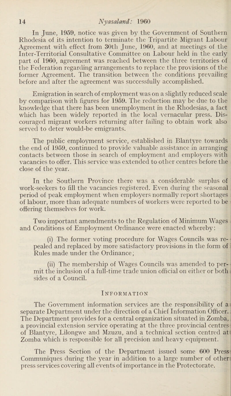 In June, 1959, notice was given by the Government of Southern Rhodesia of its intention to terminate the Tripartite Migrant Labour Agreement with effect from 30th June, 1960, and at meetings of the Inter-Territorial Consultative Committee on Labour held in the early part of 1960, agreement was reached between the three territories of the Federation regarding arrangements to replace the provisions of the former Agreement. The transition between the conditions prevailing before and after the agreement was successfully accomplished. Emigration in search of employment was on a slightly reduced scale by comparison with figures for 1959. The reduction may be due to the knowledge that there has been unemployment in the Rhodesias, a fact which has been widely reported in the local vernacular press. Dis¬ couraged migrant workers returning after failing to obtain work also served to deter would-be emigrants. The public employment service, established in Blantyre towards the end of 1959, continued to provide valuable assistance in arranging contacts between those in search of employment and employers with vacancies to offer. This service was extended to other centres before the close of the year. In the Southern Province there was a considerable surplus of work-seekers to fill the vacancies registered. Even during the seasonal period of peak employment when employers normally report shortages of labour, more than adequate numbers of workers were reported to be offering themselves for work. Two important amendments to the Regulation of Minimum Wages and Conditions of Employment Ordinance were enacted whereby: (i) The former voting procedure for Wages Councils was re¬ pealed and replaced by more satisfactory provisions in the form of Rules made under the Ordinance; (ii) The membership of Wages Councils was amended to per¬ mit the inclusion of a full-time trade union official on either or both sides of a Council. Information The Government information services are the responsibility of a separate Department under the direction of a Chief Information Officer. The Department provides for a central organization situated in Zomba, a provincial extension service operating at the three provincial centres of Blantyre, Lilongwe and Mzuzu, and a technical section centred at Zomba which is responsible for all precision and heavy equipment. The Press Section of the Department issued some 600 Press Communiques during the year in addition to a large number of other press services covering all events of importance in the Protectorate.