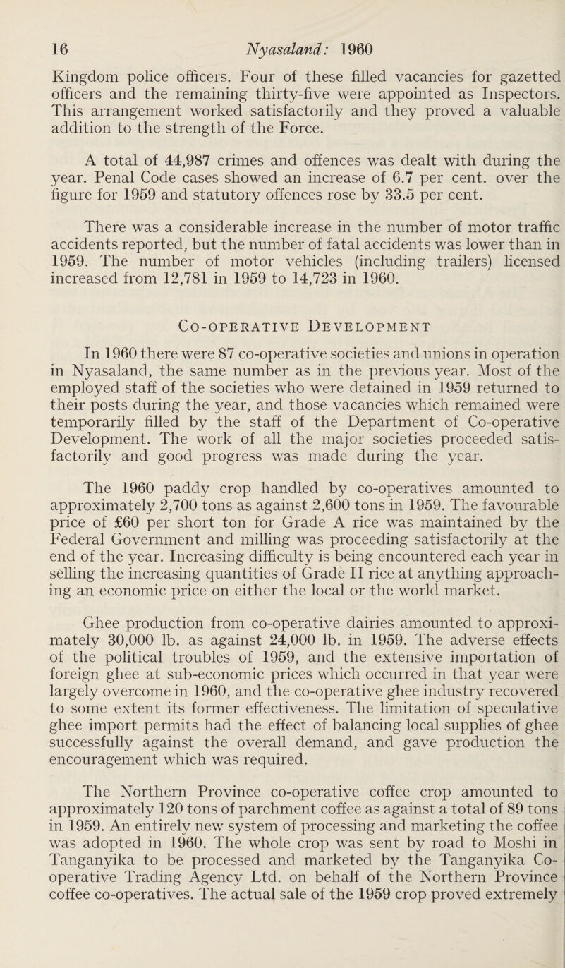 Kingdom police officers. Four of these filled vacancies for gazetted officers and the remaining thirty-five were appointed as Inspectors. This arrangement worked satisfactorily and they proved a valuable addition to the strength of the Force. A total of 44,987 crimes and offences was dealt with during the year. Penal Code cases showed an increase of 6.7 per cent, over the figure for 1959 and statutory offences rose by 33.5 per cent. There was a considerable increase in the number of motor traffic accidents reported, but the number of fatal accidents was lower than in 1959. The number of motor vehicles (including trailers) licensed increased from 12,781 in 1959 to 14,723 in 1960. Co-operative Development In 1960 there were 87 co-operative societies and unions in operation in Nyasaland, the same number as in the previous year. Most of the employed staff of the societies who were detained in 1959 returned to their posts during the year, and those vacancies which remained were temporarily filled by the staff of the Department of Co-operative Development. The work of all the major societies proceeded satis¬ factorily and good progress was made during the year. The 1960 paddy crop handled by co-operatives amounted to approximately 2,700 tons as against 2,600 tons in 1959. The favourable price of £60 per short ton for Grade A rice was maintained by the Federal Government and milling was proceeding satisfactorily at the end of the year. Increasing difficulty is being encountered each year in selling the increasing quantities of Grade II rice at anything approach¬ ing an economic price on either the local or the world market. Ghee production from co-operative dairies amounted to approxi¬ mately 30,000 lb. as against 24,000 lb. in 1959. The adverse effects of the political troubles of 1959, and the extensive importation of foreign ghee at sub-economic prices which occurred in that year were largely overcome in 1960, and the co-operative ghee industry recovered to some extent its former effectiveness. The limitation of speculative ghee import permits had the effect of balancing local supplies of ghee successfully against the overall demand, and gave production the encouragement which was required. The Northern Province co-operative coffee crop amounted to approximately 120 tons of parchment coffee as against a total of 89 tons in 1959. An entirely new system of processing and marketing the coffee was adopted in 1960. The whole crop was sent by road to Moshi in Tanganyika to be processed and marketed by the Tanganyika Co¬ operative Trading Agency Ltd. on behalf of the Northern Province coffee co-operatives. The actual sale of the 1959 crop proved extremely