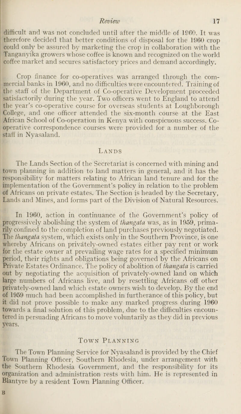 difficult and was not concluded until after the middle of I960. It was therefore decided that better conditions of disposal for the 1960 crop could only be assured by marketing the crop in collaboration with the Tanganyika growers whose coffee is known and recognized on the world coffee market and secures satisfactory prices and demand accordingly. Crop finance for co-operatives was arranged through the com¬ mercial banks in 1960, and no difficulties were encountered. Training of the staff of the Department of Co-operative Development proceeded satisfactorily during the year. Two officers went to England to attend the year’s co-operative course for overseas students at Loughborough College, and one officer attended the six-month course at the East African School of Co-operation in Kenya with conspicuous success. Co¬ operative correspondence courses were provided for a number of the staff in Nyasaland. Lands The Lands Section of the Secretariat is concerned with mining and town planning in addition to land matters in general, and it has the responsibility for matters relating to African land tenure and for the implementation of the Government’s policy in relation to the problem of Africans on private estates. The Section is headed by the Secretary, Lands and Mines, and forms part of the Division of Natural Resources. In 1960, action in continuance of the Government’s policy of progressively abolishing the system of thangata was, as in 1959, prima¬ rily confined to the completion of land purchases previously negotiated. The thangata system, which exists only in the Southern Province, is one whereby Africans on privately-owned estates either pay rent or work for the estate owner at prevailing wage rates for a specified minimum period, their rights and obligations being governed by the Africans on Private Estates Ordinance. The policy of abolition of thangata is carried out by negotiating the acquisition of privately-owned land on which large numbers of Africans live, and by resettling Africans off other privately-owned land which estate owners wish to develop. By the end of 1959 much had been accomplished in furtherance of this policy, but it did not prove possible to make any marked progress during 1960 towards a final solution of this problem, due to the difficulties encoun¬ tered in persuading Africans to move voluntarily as they did in previous years. Town Planning The Town Planning Service for Nyasaland is provided by the Chief Town Planning Officer, Southern Rhodesia, under arrangement with the Southern Rhodesia Government, and the responsibility for its organization and administration rests with him. He is represented in Blantyre by a resident Town Planning Officer. B