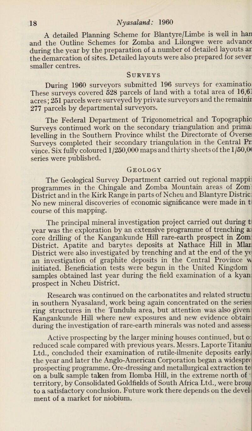 A detailed Planning Scheme for Blantyre/Limbe is well in han and the Outline Schemes for Zomba and Lilongwe were advance during the year by the preparation of a number of detailed layouts ar the demarcation of sites. Detailed layouts were also prepared for sever smaller centres. Surveys During 1960 surveyors submitted 196 surveys for examinatio These surveys covered 528 parcels of land with a total area of 16,6] acres; 251 parcels were surveyed by private surveyors and the remainii 277 parcels by departmental surveyors. The Federal Department of Trigonometrical and Topographic Surveys continued work on the secondary triangulation and prima levelling in the Southern Province whilst the Directorate of Overse Surveys completed their secondary triangulation in the Central Pr vince. Six fully coloured 1/250,000 maps and thirty sheets of the 1/50,0*: series were published. Geology The Geological Survey Department carried out regional mappi: programmes in the Chingale and Zomba Mountain areas of Zom District and in the Kirk Range in parts of Ncheu and Blantyre Distric No new mineral discoveries of economic significance were made in t course of this mapping. The principal mineral investigation project carried out during t year was the exploration by an extensive programme of trenching a:; core drilling of the Kangankunde Hill rare-earth prospect in Zom District. Apatite and barytes deposits at Nathace Hill in Mlar District were also investigated by trenching and at the end of the yc an investigation of graphite deposits in the Central Province w initiated. Beneficiation tests were begun in the United Kingdom samples obtained last year during the field examination of a kyan prospect in Ncheu District. Research was continued on the carbonatites and related structu in southern Nyasaland, work being again concentrated on the series ring structures in the Tundulu area, but attention was also given Kangankunde Hill where new exposures and new evidence obtair during the investigation of rare-earth minerals was noted and assess Active prospecting by the larger mining houses continued, but o: reduced scale compared with previous years. Messrs. Laporte Titaniu Ltd., concluded their examination of rutile-ilmenite deposits early the year and later the Anglo-American Corporation began a widespre prospecting programme. Ore-dressing and metallurgical extraction te on a bulk sample taken from Ilomba Hill, in the extreme north of it territory, by Consolidated Goldfields of South Africa Ltd., were brouf to a satisfactory conclusion. Future work there depends on the devel ment of a market for niobium.