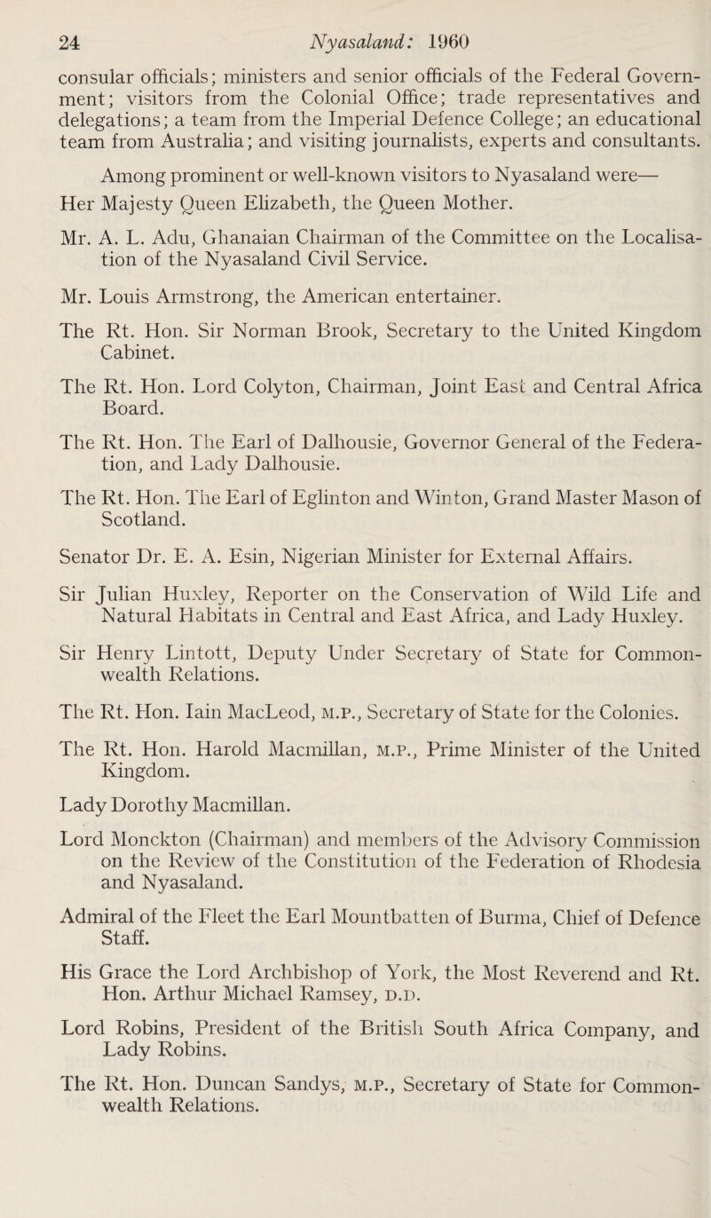 consular officials; ministers and senior officials of the Federal Govern¬ ment; visitors from the Colonial Office; trade representatives and delegations; a team from the Imperial Defence College; an educational team from Australia; and visiting journalists, experts and consultants. Among prominent or well-known visitors to Nyasaland were— Her Majesty Queen Elizabeth, the Queen Mother. Mr. A. L. Adu, Ghanaian Chairman of the Committee on the Localisa¬ tion of the Nyasaland Civil Service. Mr. Louis Armstrong, the American entertainer. The Rt. Hon. Sir Norman Brook, Secretary to the United Kingdom Cabinet. The Rt. Hon. Lord Colyton, Chairman, Joint Ease and Central Africa Board. The Rt. Hon. The Earl of Dalhousie, Governor General of the Federa¬ tion, and Lady Dalhousie. The Rt. Hon. The Earl of Eglinton and Winton, Grand Master Mason of Scotland. Senator Dr. E. A. Esin, Nigerian Minister for External Affairs. Sir Julian Huxley, Reporter on the Conservation of Wild Life and Natural Habitats in Central and East Africa, and Lady Huxley. Sir Henry Lintott, Deputy Under Secretary of State for Common¬ wealth Relations. The Rt. Hon. Iain MacLeod, m.p., Secretary of State for the Colonies. The Rt. Hon. Harold Macmillan, m.p., Prime Minister of the United Kingdom. Lady Dorothy Macmillan. Lord Monckton (Chairman) and members of the Advisory Commission on the Review of the Constitution of the Federation of Rhodesia and Nyasaland. Admiral of the Fleet the Earl Mountbatten of Burma, Chief of Defence Staff. His Grace the Lord Archbishop of York, the Most Reverend and Rt. Hon. Arthur Michael Ramsey, d.d. Lord Robins, President of the British South Africa Company, and Lady Robins. The Rt. Hon. Duncan Sandys, m.p., Secretary of State for Common¬ wealth Relations.