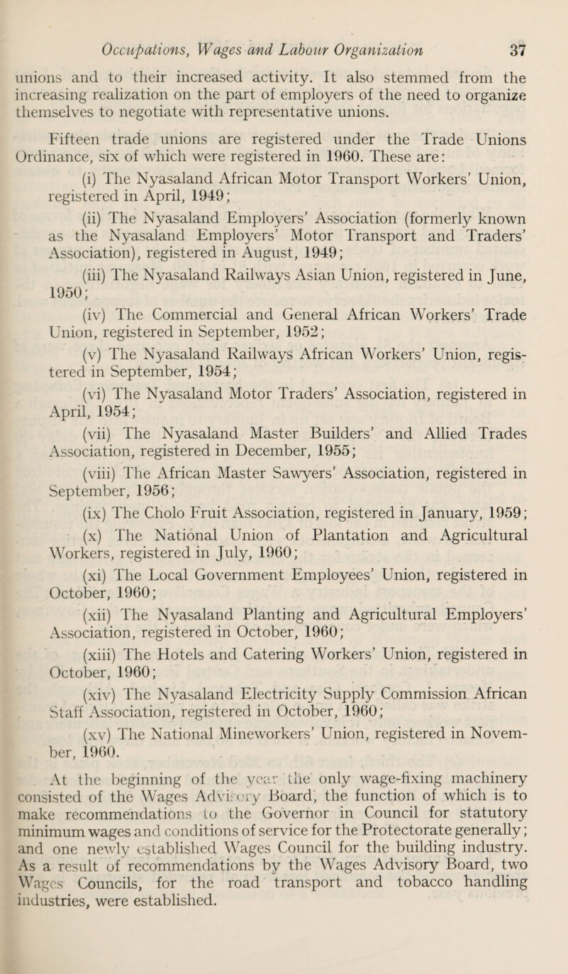 unions and to their increased activity. It also stemmed from the increasing realization on the part of employers of the need to organize themselves to negotiate with representative unions. Fifteen trade unions are registered under the Trade Unions Ordinance, six of which were registered in 1960. These are: (i) The Nyasaland African Motor Transport Workers’ Union, registered in April, 1949; (ii) The Nyasaland Employers’ Association (formerly known as the Nyasaland Employers’ Motor Transport and Traders’ Association), registered in August, 1949; (iii) The Nyasaland Railways Asian Union, registered in June, 1950; (iv) The Commercial and General African Workers’ Trade Union, registered in September, 1952; (v) The Nyasaland Railways African Workers’ Union, regis¬ tered in September, 1954; (vi) The Nyasaland Motor Traders’ Association, registered in April, 1954; (vii) The Nyasaland Master Builders’ and Allied Trades Association, registered in December, 1955; (viii) The African Master Sawyers’ Association, registered in September, 1956; (ix) The Cholo Fruit Association, registered in January, 1959; (x) The National Union of Plantation and Agricultural Workers, registered in July, 1960; (xi) The Local Government Employees’ Union, registered in October, 1960; (xii) The Nyasaland Planting and Agricultural Employers’ Association, registered in October, 1960; (xiii) The Hotels and Catering Workers’ Union, registered in October, 1960; (xiv) The Nyasaland Electricity Supply Commission African Staff Association, registered in October, 1960; (xv) The National Mineworkers’ Union, registered in Novem¬ ber, 1960. At the beginning of the year the only wage-fixing machinery consisted of the Wages Advisory Board, the function of which is to make recommendations to the Governor in Council for statutory minimum wages and conditions of service for the Protectorate generally; and one newly established Wages Council for the building industry. As a result of recommendations by the Wages Advisory Board, two Wages Councils, for the road transport and tobacco handling industries, were established.