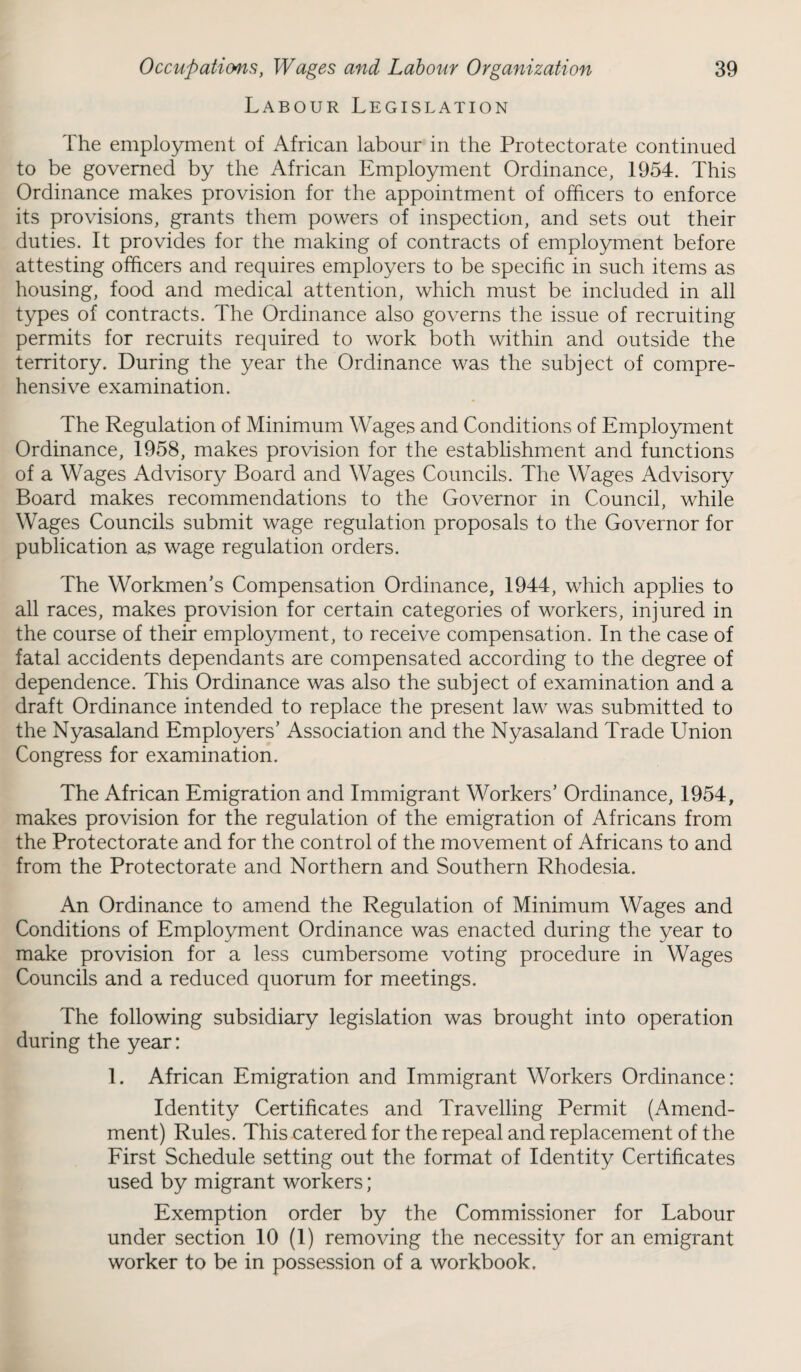 Labour Legislation The employment of African labour in the Protectorate continued to be governed by the African Employment Ordinance, 1954. This Ordinance makes provision for the appointment of officers to enforce its provisions, grants them powers of inspection, and sets out their duties. It provides for the making of contracts of employment before attesting officers and requires employers to be specific in such items as housing, food and medical attention, which must be included in all types of contracts. The Ordinance also governs the issue of recruiting permits for recruits required to work both within and outside the territory. During the year the Ordinance was the subject of compre¬ hensive examination. The Regulation of Minimum Wages and Conditions of Employment Ordinance, 1958, makes provision for the establishment and functions of a Wages Advisory Board and Wages Councils. The Wages Advisory Board makes recommendations to the Governor in Council, while Wages Councils submit wage regulation proposals to the Governor for publication as wage regulation orders. The Workmen’s Compensation Ordinance, 1944, which applies to all races, makes provision for certain categories of workers, injured in the course of their employment, to receive compensation. In the case of fatal accidents dependants are compensated according to the degree of dependence. This Ordinance was also the subject of examination and a draft Ordinance intended to replace the present law was submitted to the Nyasaland Employers’ Association and the Nyasaland Trade Union Congress for examination. The African Emigration and Immigrant Workers’ Ordinance, 1954, makes provision for the regulation of the emigration of Africans from the Protectorate and for the control of the movement of Africans to and from the Protectorate and Northern and Southern Rhodesia. An Ordinance to amend the Regulation of Minimum Wages and Conditions of Employment Ordinance was enacted during the year to make provision for a less cumbersome voting procedure in Wages Councils and a reduced quorum for meetings. The following subsidiary legislation was brought into operation during the year: 1. African Emigration and Immigrant Workers Ordinance: Identity Certificates and Travelling Permit (Amend¬ ment) Rules. This catered for the repeal and replacement of the First Schedule setting out the format of Identity Certificates used by migrant workers; Exemption order by the Commissioner for Labour under section 10 (1) removing the necessity for an emigrant worker to be in possession of a workbook.