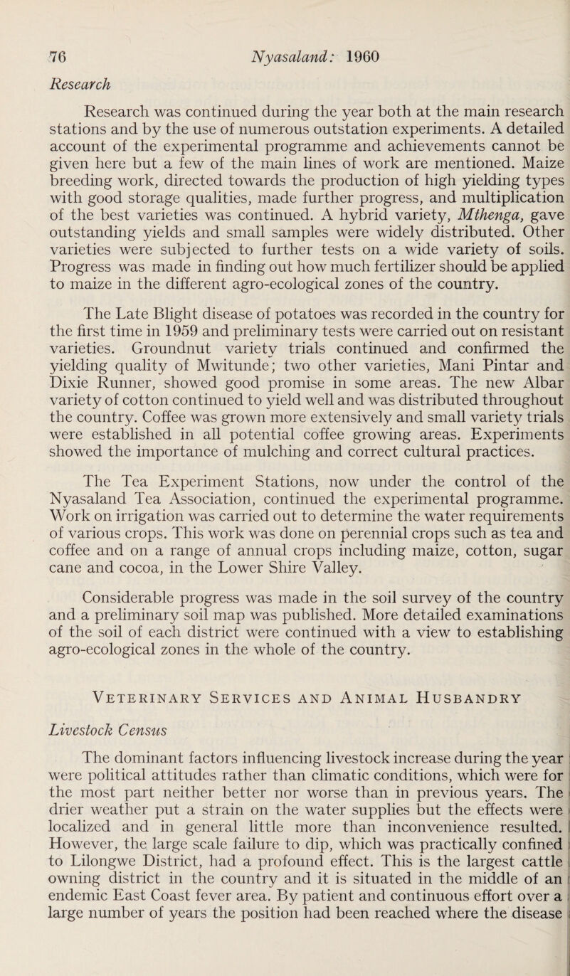 Research Research was continued during the year both at the main research stations and by the use of numerous outstation experiments. A detailed account of the experimental programme and achievements cannot be given here but a few of the main lines of work are mentioned. Maize breeding work, directed towards the production of high yielding types with good storage qualities, made further progress, and multiplication of the best varieties was continued. A hybrid variety, Mthenga, gave outstanding yields and small samples were widely distributed. Other varieties were subjected to further tests on a wide variety of soils. Progress was made in finding out how much fertilizer should be applied to maize in the different agro-ecological zones of the country. The Late Blight disease of potatoes was recorded in the country for the first time in 1959 and preliminary tests were carried out on resistant varieties. Groundnut variety trials continued and confirmed the yielding quality of Mwitunde; two other varieties, Mani Pintar and Dixie Runner, showed good promise in some areas. The new Albar variety of cotton continued to yield well and was distributed throughout the country. Coffee was grown more extensively and small variety trials were established in all potential coffee growing areas. Experiments showed the importance of mulching and correct cultural practices. The Tea Experiment Stations, now under the control of the Nyasaland Tea Association, continued the experimental programme. Work on irrigation was carried out to determine the water requirements of various crops. This work was done on perennial crops such as tea and coffee and on a range of annual crops including maize, cotton, sugar cane and cocoa, in the Lower Shire Valley. Considerable progress was made in the soil survey of the country and a preliminary soil map was published. More detailed examinations of the soil of each district were continued with a view to establishing agro-ecological zones in the whole of the country. Veterinary Services and Animal Husbandry Livestock Census The dominant factors influencing livestock increase during the year were political attitudes rather than climatic conditions, which were for the most part neither better nor worse than in previous years. The drier weather put a strain on the water supplies but the effects were localized and in general little more than inconvenience resulted. However, the large scale failure to dip, which was practically confined to Lilongwe District, had a profound effect. This is the largest cattle owning district in the country and it is situated in the middle of an j endemic East Coast fever area. By patient and continuous effort over a large number of years the position had been reached where the disease