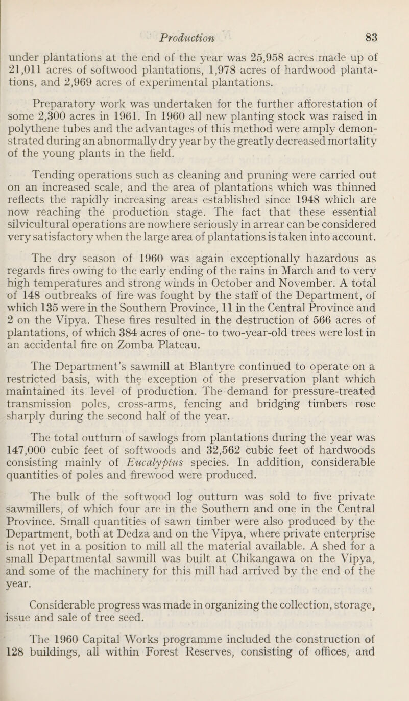 under plantations at the end of the year was 25,958 acres made up of 21,011 acres of softwood plantations, 1,978 acres of hardwood planta¬ tions, and 2,969 acres of experimental plantations. Preparatory work was undertaken for the further afforestation of some 2,300 acres in 1961. In 1960 all new planting stock was raised in polythene tubes and the advantages of this method were amply demon¬ strated during an abnormally dry year by the greatly decreased mortality of the young plants in the field. Tending operations such as cleaning and pruning were carried out on an increased scale, and the area of plantations which was thinned reflects the rapidly increasing areas established since 1948 which are now reaching the production stage. The fact that these essential silvicultural operations are nowhere seriously in arrear can be considered very satisfactory when the large area of plantations is taken into account. The dry season of 1960 was again exceptionally hazardous as regards fires owing to the early ending of the rains in March and to very high temperatures and strong winds in October and November. A total of 148 outbreaks of fire was fought by the staff of the Department, of which 135 were in the Southern Province, 11 in the Central Province and 2 on the Vipya. These fires resulted in the destruction of 566 acres of plantations, of which 384 acres of one- to two-year-old trees were lost in an accidental fire on Zomba Plateau. The Department’s sawmill at Blantyre continued to operate on a restricted basis, with the exception of the preservation plant which maintained its level of production. The demand for pressure-treated transmission poles, cross-arms, fencing and bridging timbers rose sharply during the second half of the year. The total outturn of sawlogs from plantations during the year was 147,000 cubic feet of softwoods and 32,562 cubic feet of hardwoods consisting mainly of Eucalyptus species. In addition, considerable quantities of poles and firewood were produced. The bulk of the softwood log outturn was sold to five private sawmillers, of which four are in the Southern and one in the Central Province. Small quantities of sawn timber were also produced by the Department, both at Dedza and on the Vipya, where private enterprise is not yet in a position to mill all the material available. A shed for a small Departmental sawmill was built at Chikangawa on the Vipya, and some of the machinery for this mill had arrived by the end of the year. Considerable progress was made in organizing the collection, storage, issue and sale of tree seed. The 1960 Capital Works programme included the construction of 128 buildings, all within Forest Reserves, consisting of offices, and