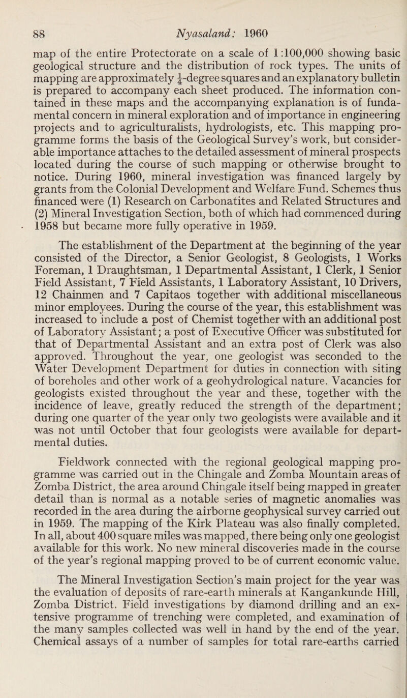 map of the entire Protectorate on a scale of 1:100,000 showing basic geological structure and the distribution of rock types. The units of mapping are approximately J-degree squares and an explanatory bulletin is prepared to accompany each sheet produced. The information con¬ tained in these maps and the accompanying explanation is of funda¬ mental concern in mineral exploration and of importance in engineering projects and to agriculturalists, hydrologists, etc. This mapping pro¬ gramme forms the basis of the Geological Survey’s work, but consider¬ able importance attaches to the detailed assessment of mineral prospects located during the course of such mapping or otherwise brought to notice. During 1960, mineral investigation was financed largely by grants from the Colonial Development and Welfare Fund. Schemes thus financed were (1) Research on Carbonatites and Related Structures and (2) Mineral Investigation Section, both of which had commenced during 1958 but became more fully operative in 1959. The establishment of the Department at the beginning of the year consisted of the Director, a Senior Geologist, 8 Geologists, 1 Works Foreman, 1 Draughtsman, 1 Departmental Assistant, 1 Clerk, 1 Senior Field Assistant, 7 Field Assistants, 1 Laboratory Assistant, 10 Drivers, 12 Chainmen and 7 Capitaos together with additional miscellaneous minor employees. During the course of the year, this establishment was increased to include a post of Chemist together with an additional post of Laboratory Assistant; a post of Executive Officer was substituted for that of Departmental Assistant and an extra post of Clerk was also approved. Throughout the year, one geologist was seconded to the Water Development Department for duties in connection with siting of boreholes and other work of a geohydrological nature. Vacancies for geologists existed throughout the year and these, together with the incidence of leave, greatly reduced the strength of the department; during one quarter of the year only two geologists were available and it was not until October that four geologists were available for depart¬ mental duties. Fieldwork connected with the regional geological mapping pro¬ gramme was carried out in the Chingale and Zomba Mountain areas of Zomba District, the area around Chingale itself being mapped in greater detail than is normal as a notable series of magnetic anomalies was recorded in the area during the airborne geophysical survey carried out in 1959. The mapping of the Kirk Plateau was also finally completed. In all, about 400 square miles was mapped, there being only one geologist available for this work. No new mineral discoveries made in the course of the year’s regional mapping proved to be of current economic value. The Mineral Investigation Section's main project for the year was the evaluation of deposits of rare-earth minerals at Ivangankunde Hill, Zomba District. Field investigations by diamond drilling and an ex¬ tensive programme of trenching were completed, and examination of the many samples collected was well in hand by the end of the year. Chemical assays of a number of samples for total rare-earths carried