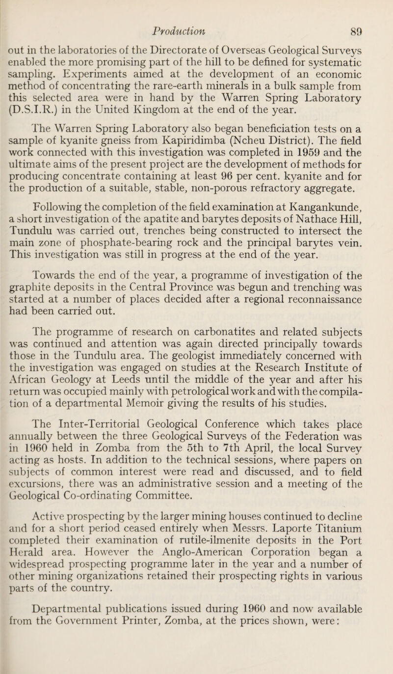 out in the laboratories of the Directorate of Overseas Geological Surveys enabled the more promising part of the hill to be defined for systematic sampling. Experiments aimed at the development of an economic method of concentrating the rare-earth minerals in a bulk sample from this selected area were in hand by the Warren Spring Laboratory (D.S.I.R.) in the United Kingdom at the end of the year. The Warren Spring Laboratory also began beneficiation tests on a sample of kyanite gneiss from Kapiridimba (Ncheu District). The field work connected with this investigation was completed in 1959 and the ultimate aims of the present project are the development of methods for producing concentrate containing at least 96 per cent, kyanite and for the production of a suitable, stable, non-porous refractory aggregate. Following the completion of the field examination at Kangankunde, a short investigation of the apatite and barytes deposits of Nathace Hill, Tundulu was carried out, trenches being constructed to intersect the main zone of phosphate-bearing rock and the principal barytes vein. This investigation was still in progress at the end of the year. Towards the end of the year, a programme of investigation of the graphite deposits in the Central Province was begun and trenching was started at a number of places decided after a regional reconnaissance had been carried out. The programme of research on carbonatites and related subjects was continued and attention was again directed principally towards those in the Tundulu area. The geologist immediately concerned with the investigation was engaged on studies at the Research Institute of African Geology at Leeds until the middle of the year and after his return was occupied mainly with petrological work and with the compila¬ tion of a departmental Memoir giving the results of his studies. The Inter-Territorial Geological Conference which takes place annually between the three Geological Surveys of the Federation was in 1960 held in Zomba from the 5th to 7th April, the local Survey acting as hosts. In addition to the technical sessions, where papers on subjects of common interest were read and discussed, and to field excursions, there was an administrative session and a meeting of the Geological Co-ordinating Committee. Active prospecting by the larger mining houses continued to decline and for a short period ceased entirely when Messrs. Laporte Titanium completed their examination of rutile-ilmenite deposits in the Port Herald area. However the Anglo-American Corporation began a widespread prospecting programme later in the year and a number of other mining organizations retained their prospecting rights in various parts of the country. Departmental publications issued during 1960 and now available from the Government Printer, Zomba, at the prices shown, were: