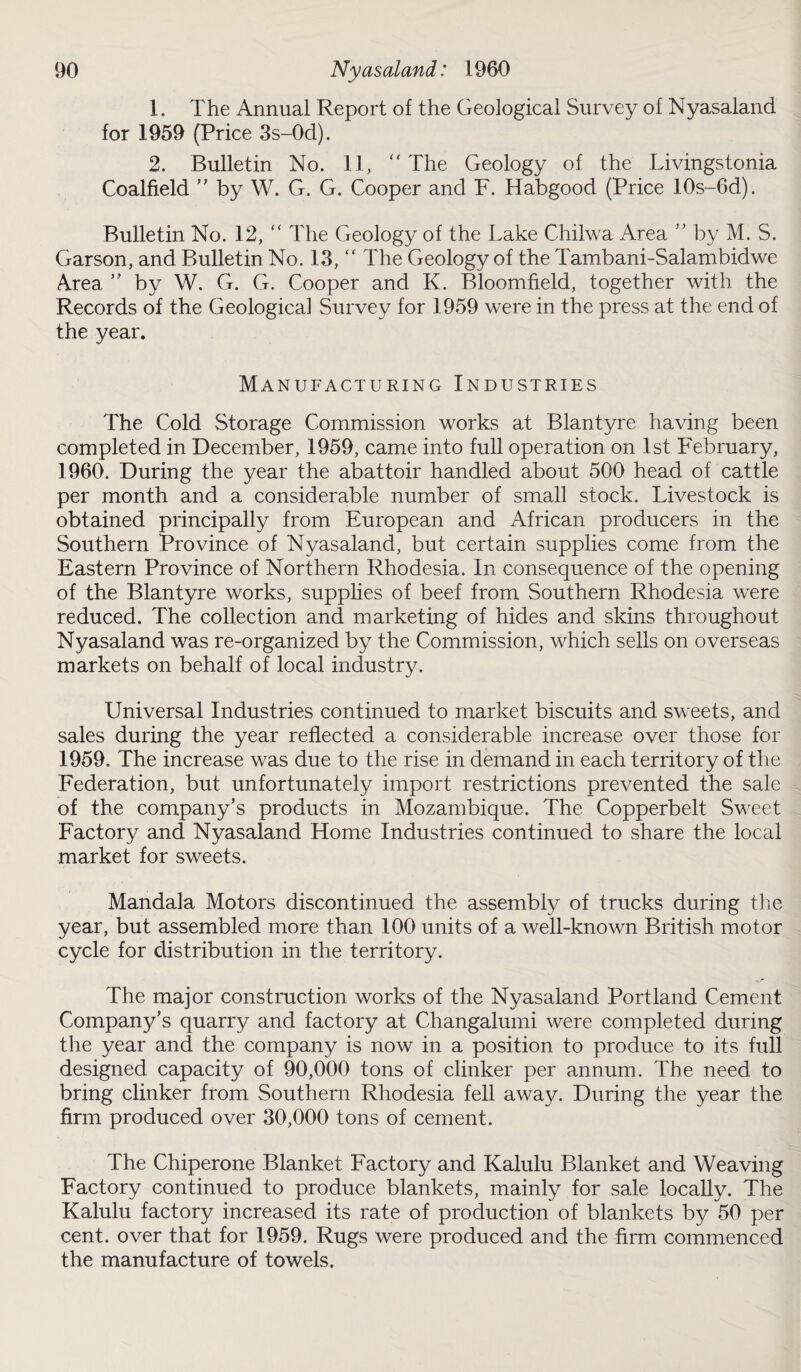 1. The Annual Report of the Geological Survey of Nyasaland for 1959 (Price 3s-0d). 2. Bulletin No. 11, “ The Geology of the Livingstonia Coalfield ” by W. G. G. Cooper and F. Habgood (Price 10s-6d). Bulletin No. 12, “ The Geology of the Lake Chiiwa Area ” by M. S. Garson, and Bulletin No. 13, “ The Geology of the Tambani-Salambidwe Area ” by W. G. G. Cooper and K. Bloomfield, together with the Records of the Geological Survey for 1959 were in the press at the end of the year. Manufacturing Industries The Cold Storage Commission works at Blantyre having been completed in December, 1959, came into full operation on 1st February, 1960. During the year the abattoir handled about 500 head of cattle per month and a considerable number of small stock. Livestock is obtained principally from European and African producers in the Southern Province of Nyasaland, but certain supplies come from the Eastern Province of Northern Rhodesia. In consequence of the opening of the Blantyre works, supplies of beef from Southern Rhodesia were reduced. The collection and marketing of hides and skins throughout Nyasaland was re-organized by the Commission, which sells on overseas markets on behalf of local industry. Universal Industries continued to market biscuits and sweets, and sales during the year reflected a considerable increase over those for 1959. The increase was due to the rise in demand in each territory of the Federation, but unfortunately import restrictions prevented the sale of the company’s products in Mozambique. The Copperbelt Sweet Factory and Nyasaland Home Industries continued to share the local market for sweets. Mandala Motors discontinued the assembly of trucks during the year, but assembled more than 100 units of a well-known British motor cycle for distribution in the territory. The major construction works of the Nyasaland Portland Cement Company’s quarry and factory at Changalumi were completed during the year and the company is now in a position to produce to its full designed capacity of 90,000 tons of clinker per annum. The need to bring clinker from Southern Rhodesia fell away. During the year the firm produced over 30,000 tons of cement. The Chiperone Blanket Factory and Kalulu Blanket and Weaving Factory continued to produce blankets, mainly for sale locally. The Kalulu factory increased its rate of production of blankets by 50 per cent, over that for 1959. Rugs were produced and the firm commenced the manufacture of towels.