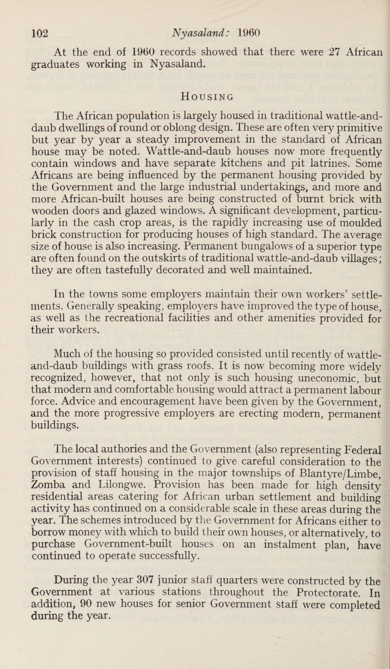 At the end of 1960 records showed that there were 27 African graduates working in Nyasaland. Housing The African population is largely housed in traditional wattle-and- daub dwellings of round or oblong design. These are often very primitive but year by year a steady improvement in the standard of African house may be noted. Wattle-and-daub houses now more frequently contain windows and have separate kitchens and pit latrines. Some Africans are being influenced by the permanent housing provided by the Government and the large industrial undertakings, and more and more African-built houses are being constructed of burnt brick with wooden doors and glazed windows. A significant development, particu¬ larly in the cash crop areas, is the rapidly increasing use of moulded brick construction for producing houses of high standard. The average size of house is also increasing. Permanent bungalows of a superior type are often found on the outskirts of traditional wattle-and-daub villages; they are often tastefully decorated and well maintained. In the towns some employers maintain their own workers’ settle¬ ments. Generally speaking, employers have improved the type of house, as well as the recreational facilities and other amenities provided for their workers. Much of the housing so provided consisted until recently of wattle- and-daub buildings with grass roofs. It is now becoming more widely recognized, however, that not only is such housing uneconomic, but that modern and comfortable housing would attract a permanent labour force. Advice and encouragement have been given by the Government, and the more progressive employers are erecting modern, permanent buildings. The local authories and the Government (also representing Federal Government interests) continued to give careful consideration to the provision of staff housing in the major townships of Blantyre/Limbe, Zomba and Lilongwe. Provision has been made for high density residential areas catering for African urban settlement and building activity has continued on a considerable scale in these areas during the year. The schemes introduced by the Government for Africans either to borrow money with which to build their own houses, or alternatively, to purchase Government-built houses on an instalment plan, have continued to operate successfully. During the year 307 junior staff quarters were constructed by the Government at various stations throughout the Protectorate. In addition, 90 new houses for senior Government staff were completed during the year.