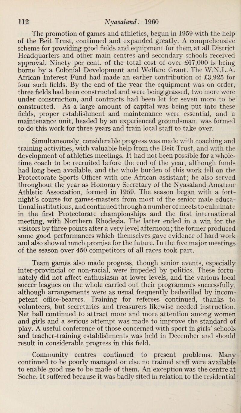 The promotion of games and athletics, begun in 1959 with the help of the Beit Trust, continued and expanded greatly. A comprehensive scheme for providing good fields and equipment for them at all District Headquarters and other main centres and secondary schools received approval. Ninety per cent, of the total cost of over £67,000 is being borne by a Colonial Development and Welfare Grant. The W.N.L.A. African Interest Fund had made an earlier contribution of £3,925 for four such fields. By the end of the year the equipment was on order, three fields had been constructed and were being grassed, two more were under construction, and contracts had been let for seven more to be constructed. As a large amount of capital was being put into these fields, proper establishment and maintenance were essential, and a maintenance unit, headed by an experienced groundsman, was formed to do this work for three years and train local staff to take over. Simultaneously, considerable progress was made with coaching and training activities, with valuable help from the Beit Trust, and with the development of athletics meetings. It had not been possible for a whole¬ time coach to be recruited before the end of the year, although funds had long been available, and the whole burden of this work fell on the Protectorate Sports Officer with one African assistant; he also served throughout the year as Honorary Secretary of the Nyasaland Amateur Athletic Association, formed in 1959. The season began with a fort¬ night’s course for games-masters from most of the senior male educa¬ tional institutions, and continued through a number of meets to culminate in the first Protectorate championships and the first international meeting, with Northern Rhodesia. The latter ended in a win for the visitors by three points after a very level afternoon; the former produced some good performances which themselves gave evidence of hard work and also showed much promise for the future. In the five major meetings of the season over 450 competitors of all races took part. Team games also made progress, though senior events, especially inter-provincial or non-racial, were impeded by politics. These fortu¬ nately did not affect enthusiasm at lower levels, and the various local soccer leagues on the whole carried out their programmes successfully, although arrangements were as usual frequently bedevilled by incom¬ petent office-bearers. Training for referees continued, thanks to volunteers, but secretaries and treasurers likewise needed instruction. Net ball continued to attract more and more attention among women and girls and a serious attempt was made to improve the standard of play. A useful conference of those concerned with sport in girls’ schools and teacher-training establishments was held in December and should result in considerable progress in this field. Community centres continued to present problems. Many continued to be poorly managed or else no trained staff were available to enable good use to be made of them. An exception was the centre at Soche. It suffered because it was badly sited in relation to the residential