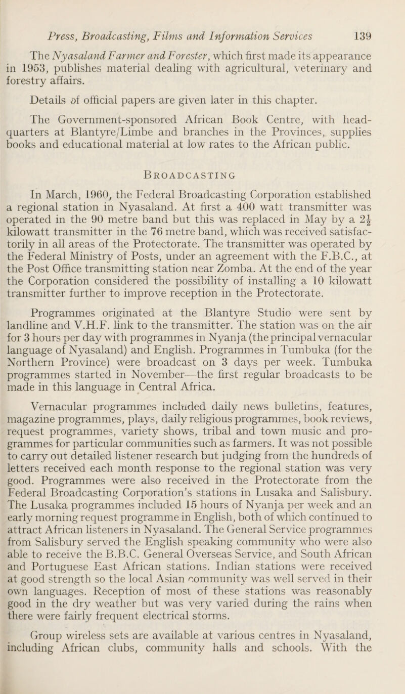 The Ny as aland Farmer and Forester, which first made its appearance in 1953, publishes material dealing with agricultural, veterinary and forestry affairs. Details ol official papers are given later in this chapter. The Government-sponsored African Book Centre, with head¬ quarters at Blantyre/Limbe and branches in the Provinces, supplies books and educational material at low rates to the African public. Broadcasting In March, I960, the Federal Broadcasting Corporation established a regional station in Nyasaland. At first a 400 watt transmitter was operated in the 90 metre band but this was replaced in May by a 2J kilowatt transmitter in the 76 metre band, which was received satisfac¬ torily in all areas of the Protectorate. The transmitter was operated by the Federal Ministry of Posts, under an agreement with the F.B.C., at the Post Office transmitting station near Zomba. At the end of the year the Corporation considered the possibility of installing a 10 kilowatt transmitter further to improve reception in the Protectorate. Programmes originated at the Blantyre Studio were sent by landline and V.H.F. link to the transmitter. The station was on the air for 3 hours per day with programmes in Nyanj a (the principal vernacular language of Nyasaland) and English. Programmes in Tumbuka (for the Northern Province) were broadcast on 3 days per week. Tumbuka programmes started in November—the first regular broadcasts to be made in this language in Central Africa. Vernacular programmes included daily news bulletins, features, magazine programmes, plays, daily religious programmes, book reviews, request programmes, variety shows, tribal and town music and pro¬ grammes for particular communities such as farmers. It was not possible to carry out detailed listener research but judging from the hundreds of letters received each month response to the regional station was very good. Programmes were also received in the Protectorate from the Federal Broadcasting Corporation's stations in Lusaka and Salisbury. The Lusaka programmes included 15 hours of Nyanj a per week and an early morning request programme in English, both of which continued to attract African listeners in Nyasaland. The General Service programmes from Salisbury served the English speaking community who were also able to receive the B.B.C. General Overseas Service, and South African and Portuguese East African stations. Indian stations were received at good strength so the local Asian community was well served in their own languages. Reception of most of these stations was reasonably good in the dry weather but was very varied during the rains when there were fairly frequent electrical storms. Group wireless sets are available at various centres in Nyasaland, including African clubs, community halls and schools. With the